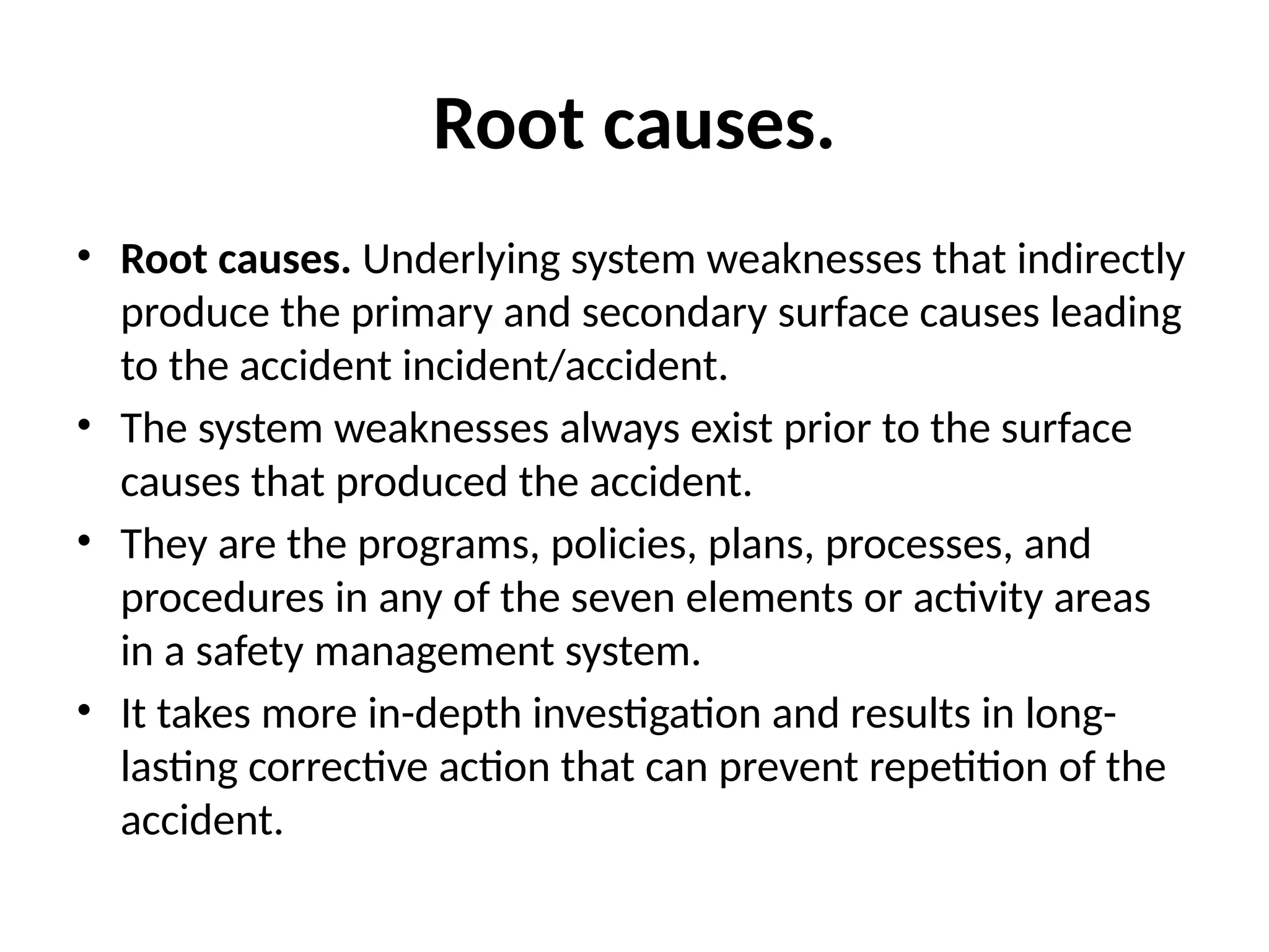 Root causes.
• Root causes. Underlying system weaknesses that indirectly
produce the primary and secondary surface causes leading
to the accident incident/accident.
• The system weaknesses always exist prior to the surface
causes that produced the accident.
• They are the programs, policies, plans, processes, and
procedures in any of the seven elements or activity areas
in a safety management system.
• It takes more in-depth investigation and results in long-
lasting corrective action that can prevent repetition of the
accident.
 