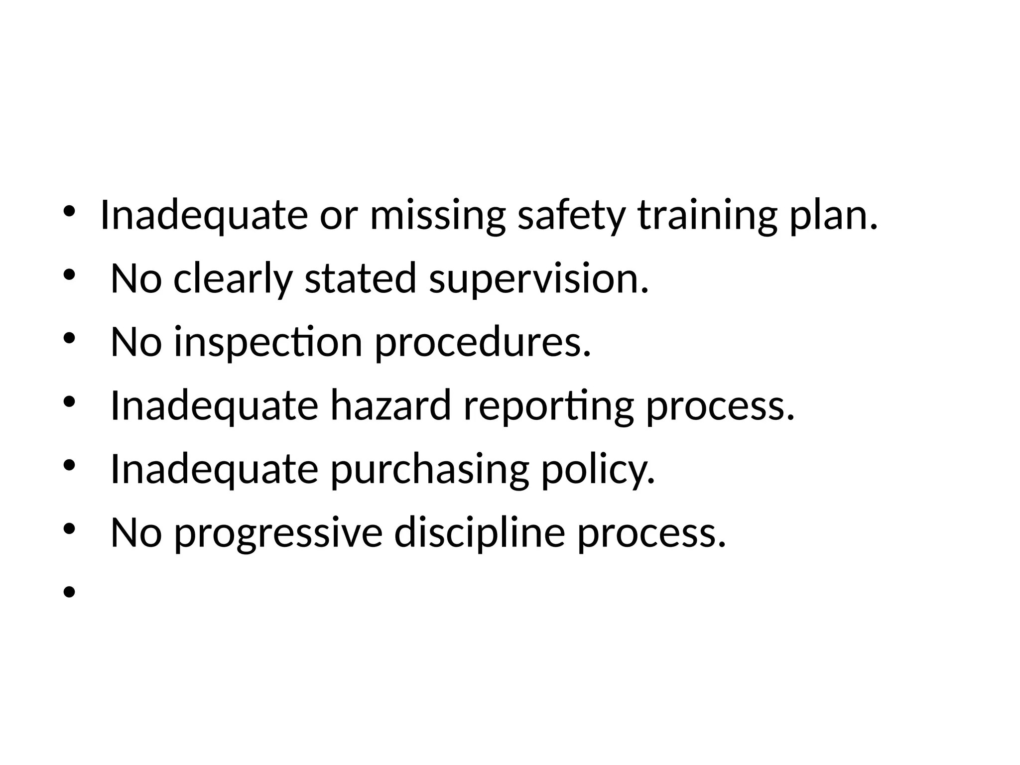 • Inadequate or missing safety training plan.
• No clearly stated supervision.
• No inspection procedures.
• Inadequate hazard reporting process.
• Inadequate purchasing policy.
• No progressive discipline process.
•
 