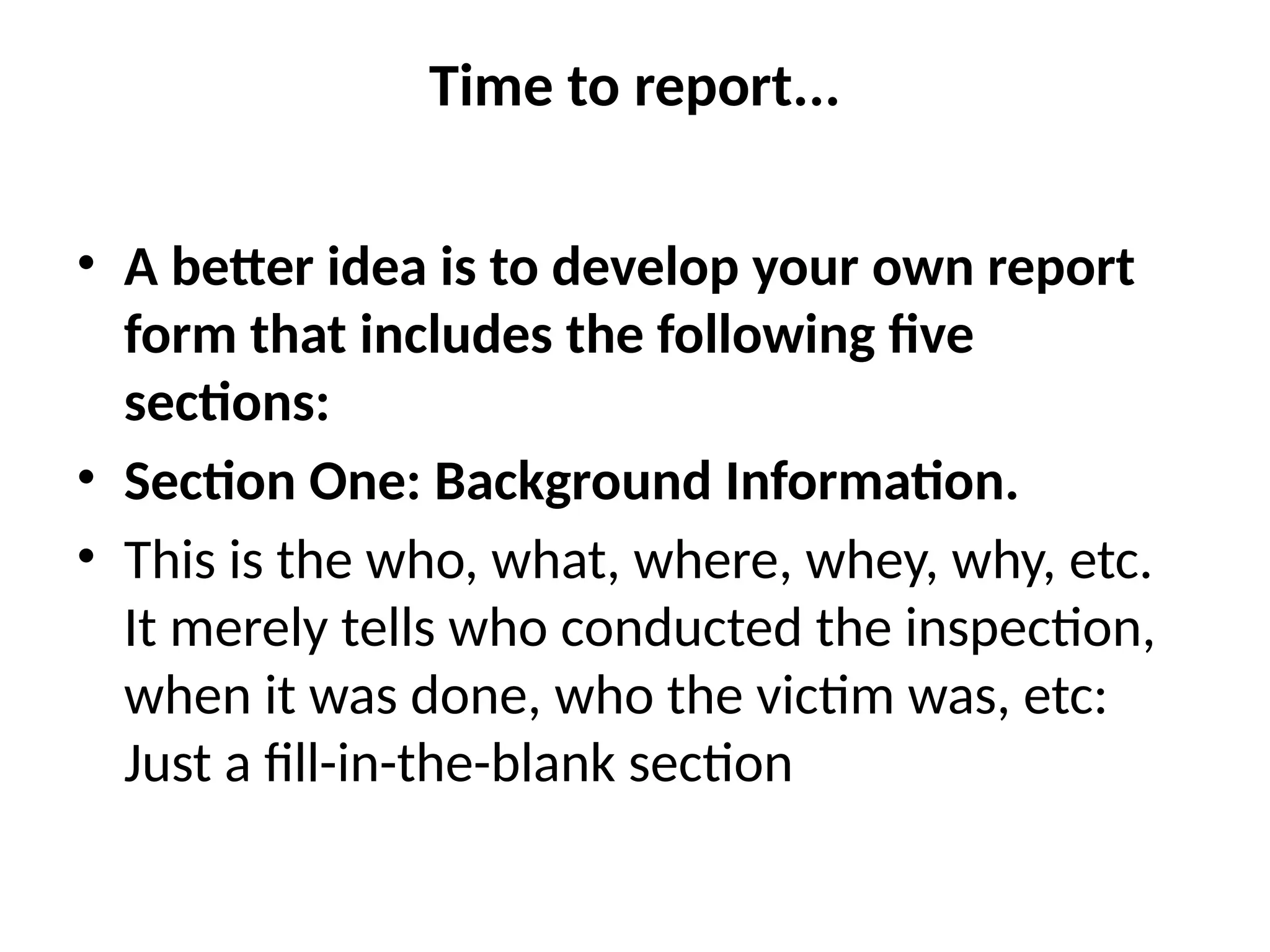 Time to report...
• A better idea is to develop your own report
form that includes the following five
sections:
• Section One: Background Information.
• This is the who, what, where, whey, why, etc.
It merely tells who conducted the inspection,
when it was done, who the victim was, etc:
Just a fill-in-the-blank section
 