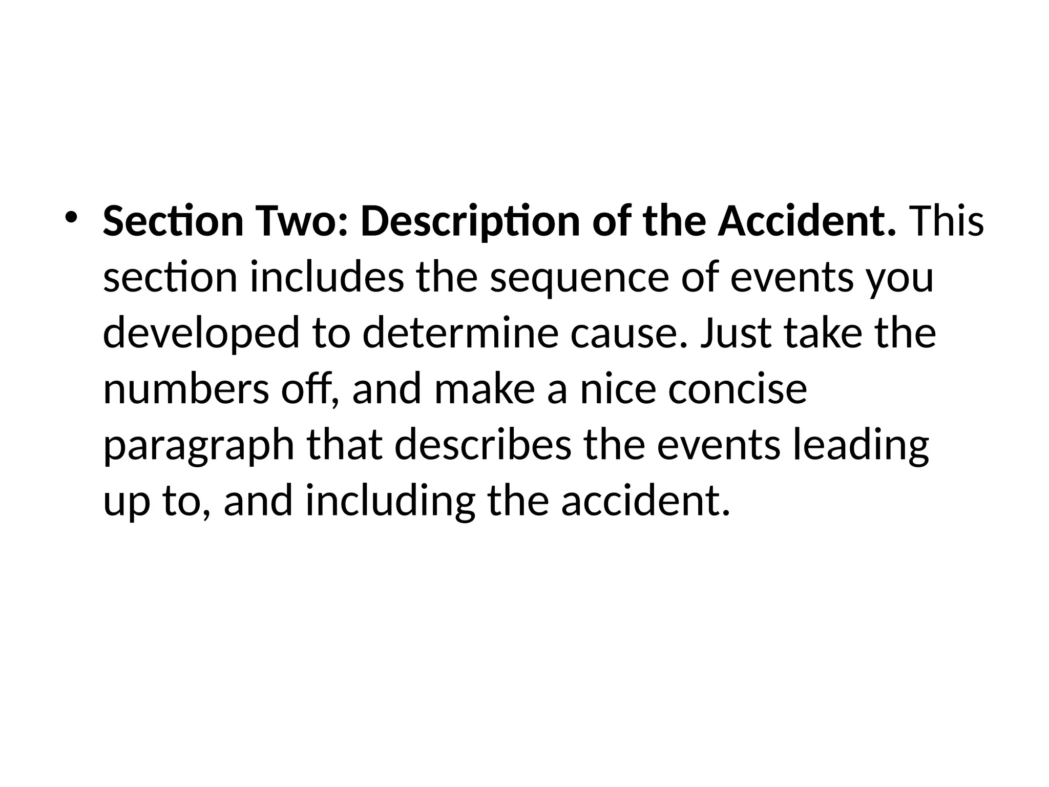 • Section Two: Description of the Accident. This
section includes the sequence of events you
developed to determine cause. Just take the
numbers off, and make a nice concise
paragraph that describes the events leading
up to, and including the accident.
 