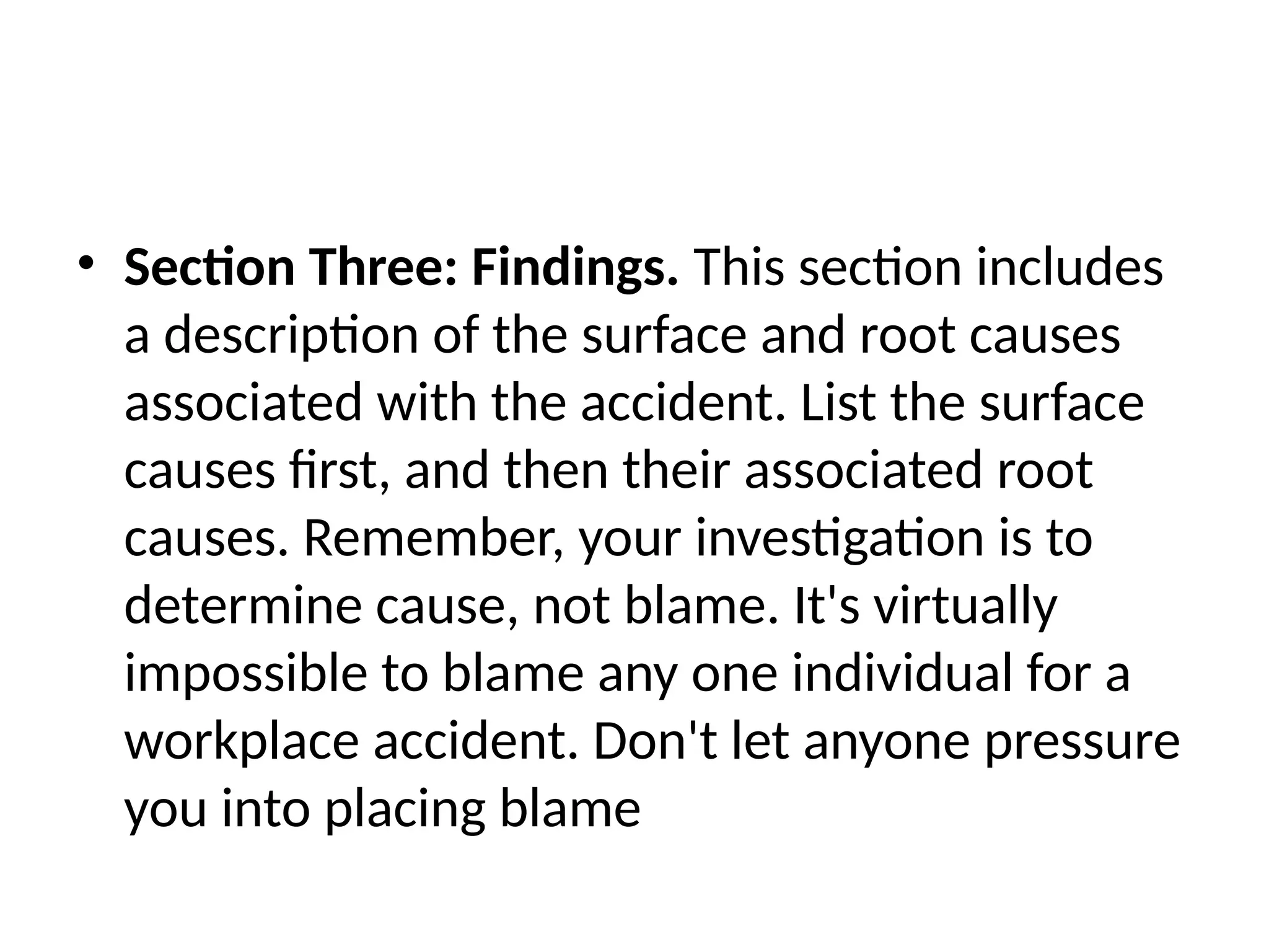 • Section Three: Findings. This section includes
a description of the surface and root causes
associated with the accident. List the surface
causes first, and then their associated root
causes. Remember, your investigation is to
determine cause, not blame. It's virtually
impossible to blame any one individual for a
workplace accident. Don't let anyone pressure
you into placing blame
 