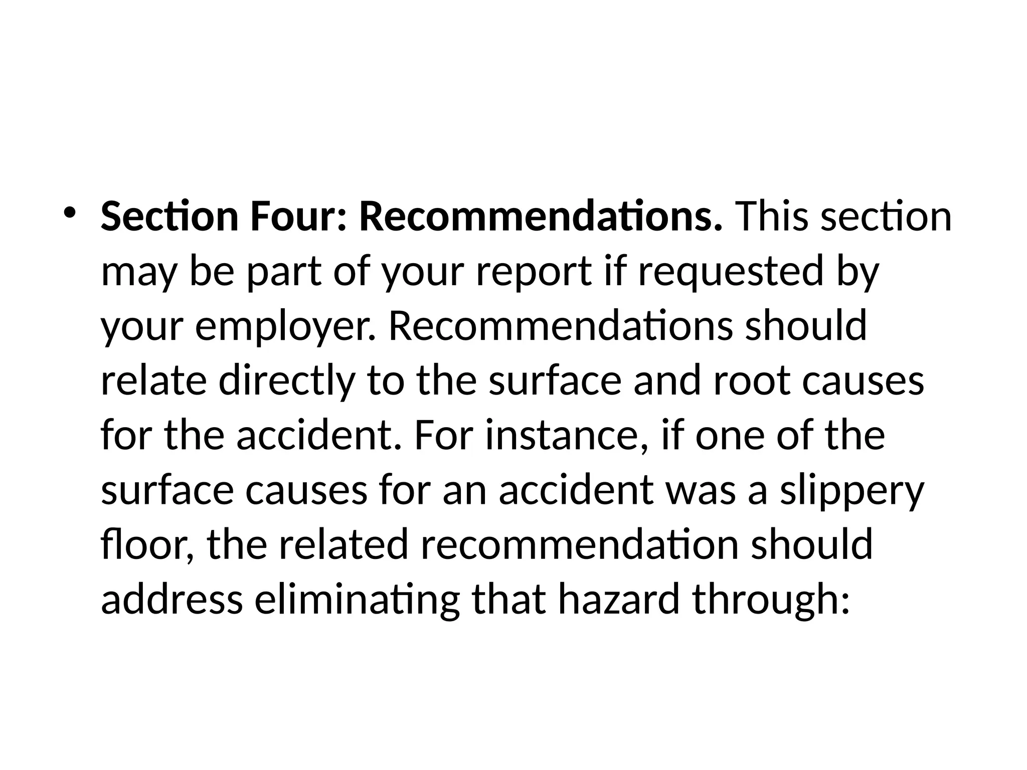 • Section Four: Recommendations. This section
may be part of your report if requested by
your employer. Recommendations should
relate directly to the surface and root causes
for the accident. For instance, if one of the
surface causes for an accident was a slippery
floor, the related recommendation should
address eliminating that hazard through:
 