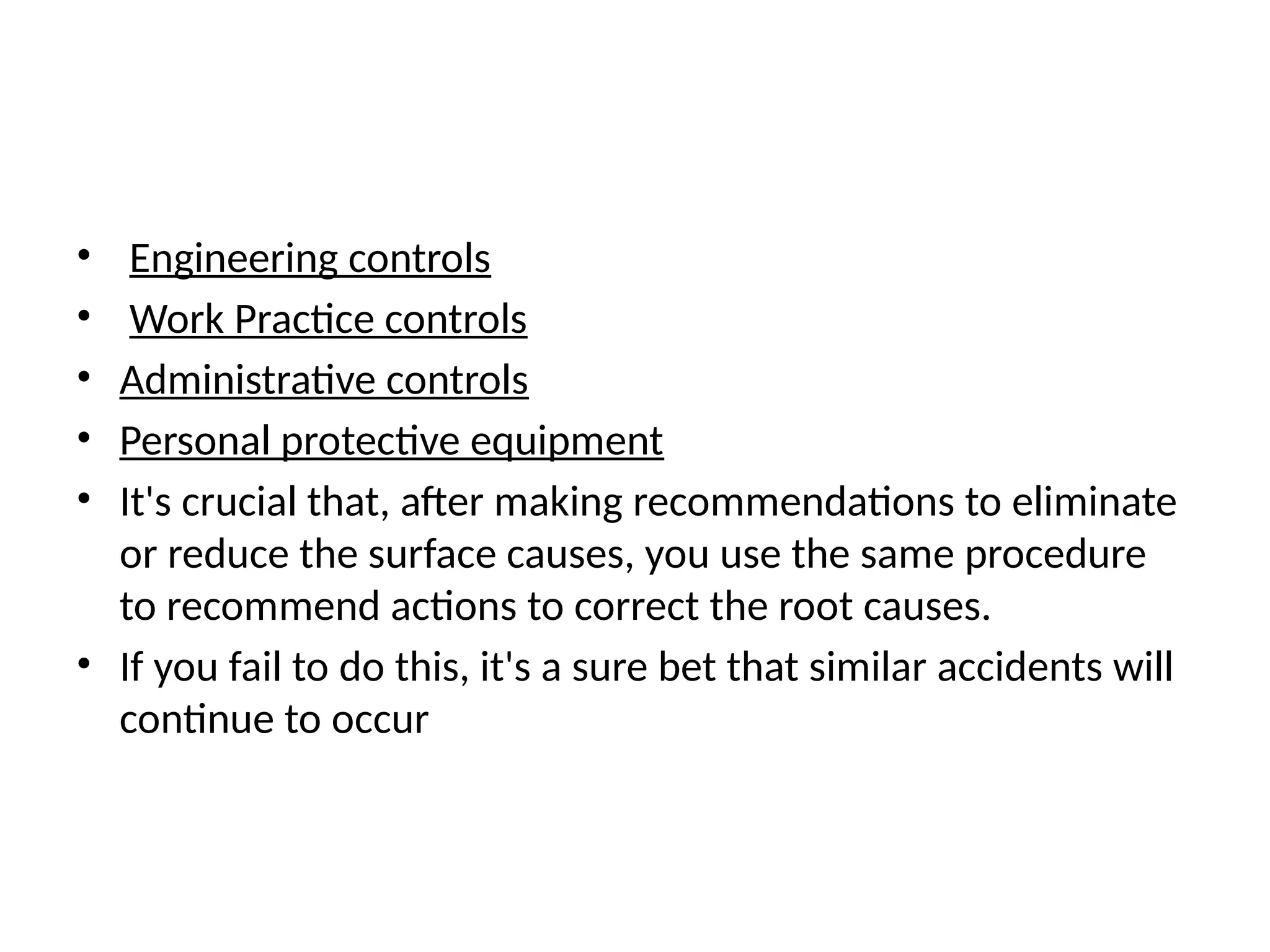 • Engineering controls
• Work Practice controls
• Administrative controls
• Personal protective equipment
• It's crucial that, after making recommendations to eliminate
or reduce the surface causes, you use the same procedure
to recommend actions to correct the root causes.
• If you fail to do this, it's a sure bet that similar accidents will
continue to occur
 