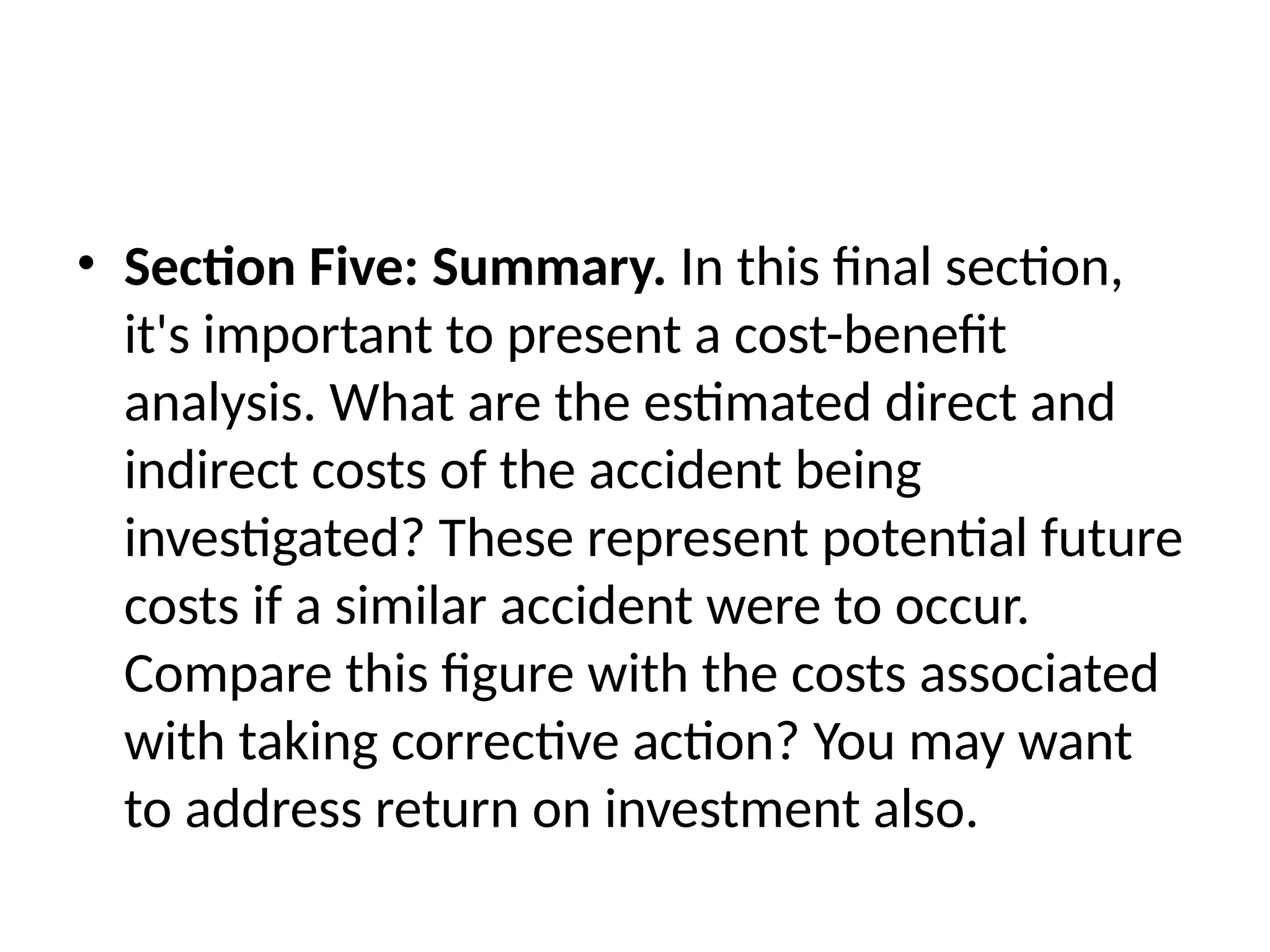 • Section Five: Summary. In this final section,
it's important to present a cost-benefit
analysis. What are the estimated direct and
indirect costs of the accident being
investigated? These represent potential future
costs if a similar accident were to occur.
Compare this figure with the costs associated
with taking corrective action? You may want
to address return on investment also.
 