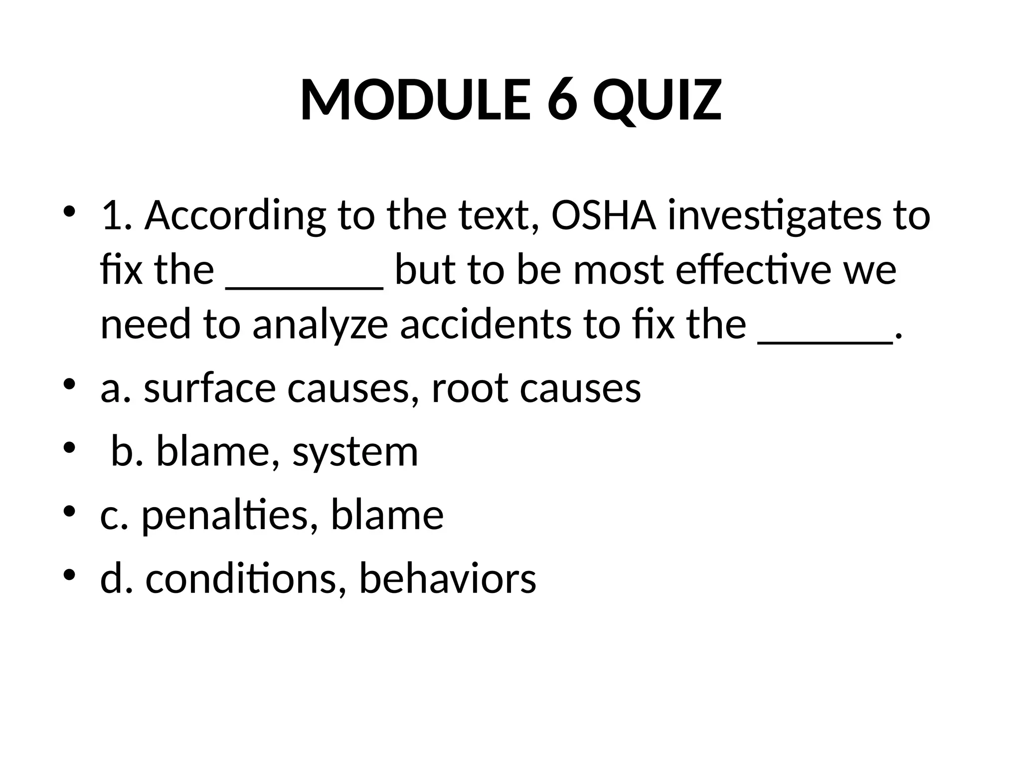 MODULE 6 QUIZ
• 1. According to the text, OSHA investigates to
fix the _______ but to be most effective we
need to analyze accidents to fix the ______.
• a. surface causes, root causes
• b. blame, system
• c. penalties, blame
• d. conditions, behaviors
 
