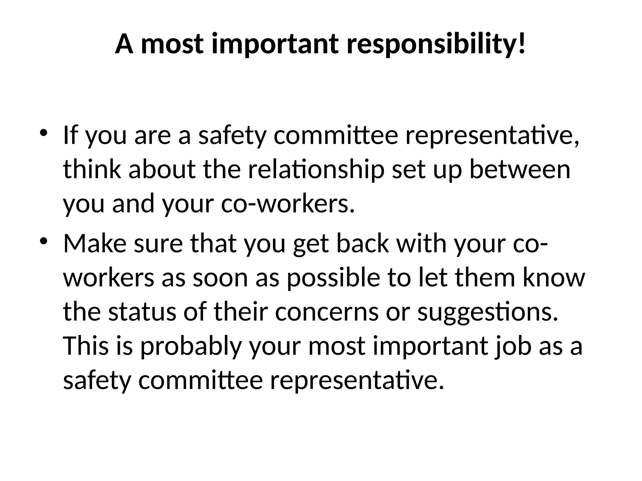 A most important responsibility!
• If you are a safety committee representative,
think about the relationship set up between
you and your co-workers.
• Make sure that you get back with your co-
workers as soon as possible to let them know
the status of their concerns or suggestions.
This is probably your most important job as a
safety committee representative.
 