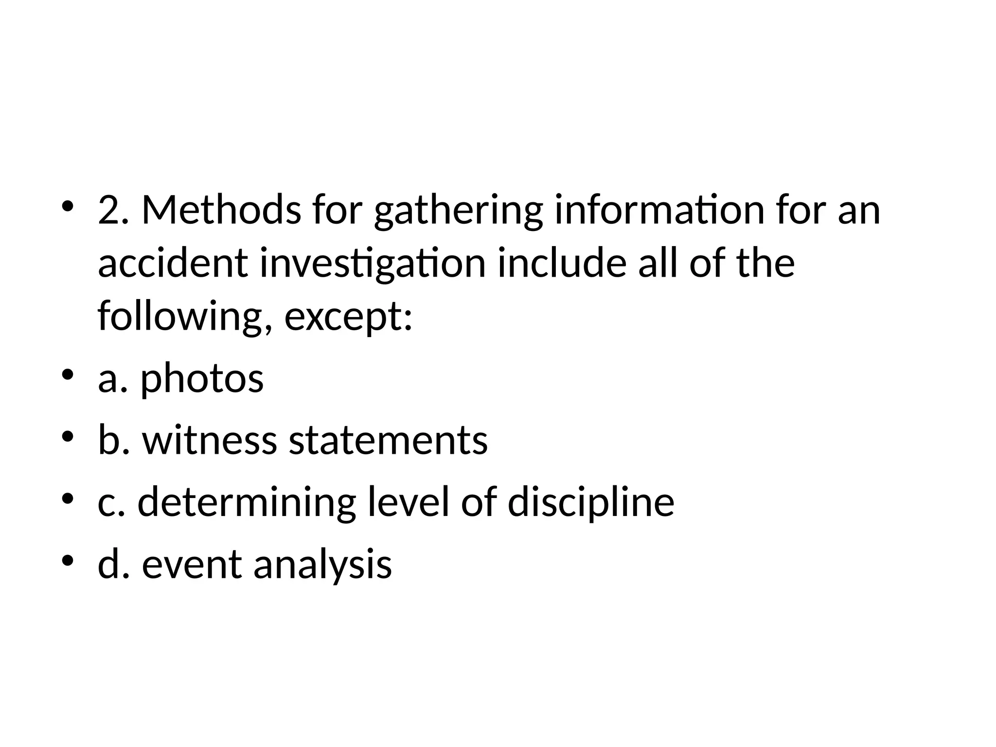 • 2. Methods for gathering information for an
accident investigation include all of the
following, except:
• a. photos
• b. witness statements
• c. determining level of discipline
• d. event analysis
 