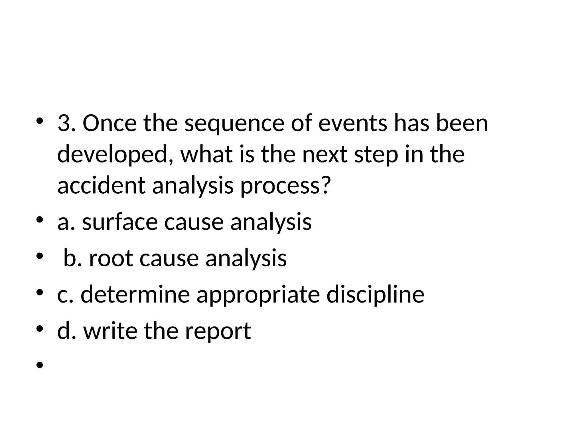 • 3. Once the sequence of events has been
developed, what is the next step in the
accident analysis process?
• a. surface cause analysis
• b. root cause analysis
• c. determine appropriate discipline
• d. write the report
•
 