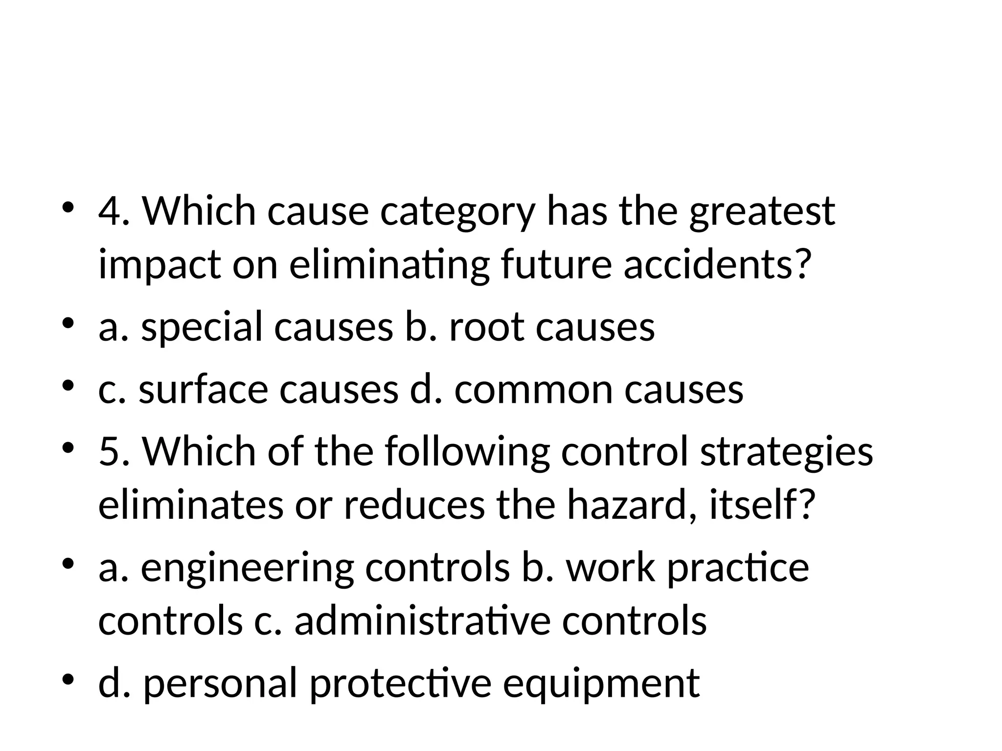 • 4. Which cause category has the greatest
impact on eliminating future accidents?
• a. special causes b. root causes
• c. surface causes d. common causes
• 5. Which of the following control strategies
eliminates or reduces the hazard, itself?
• a. engineering controls b. work practice
controls c. administrative controls
• d. personal protective equipment
 