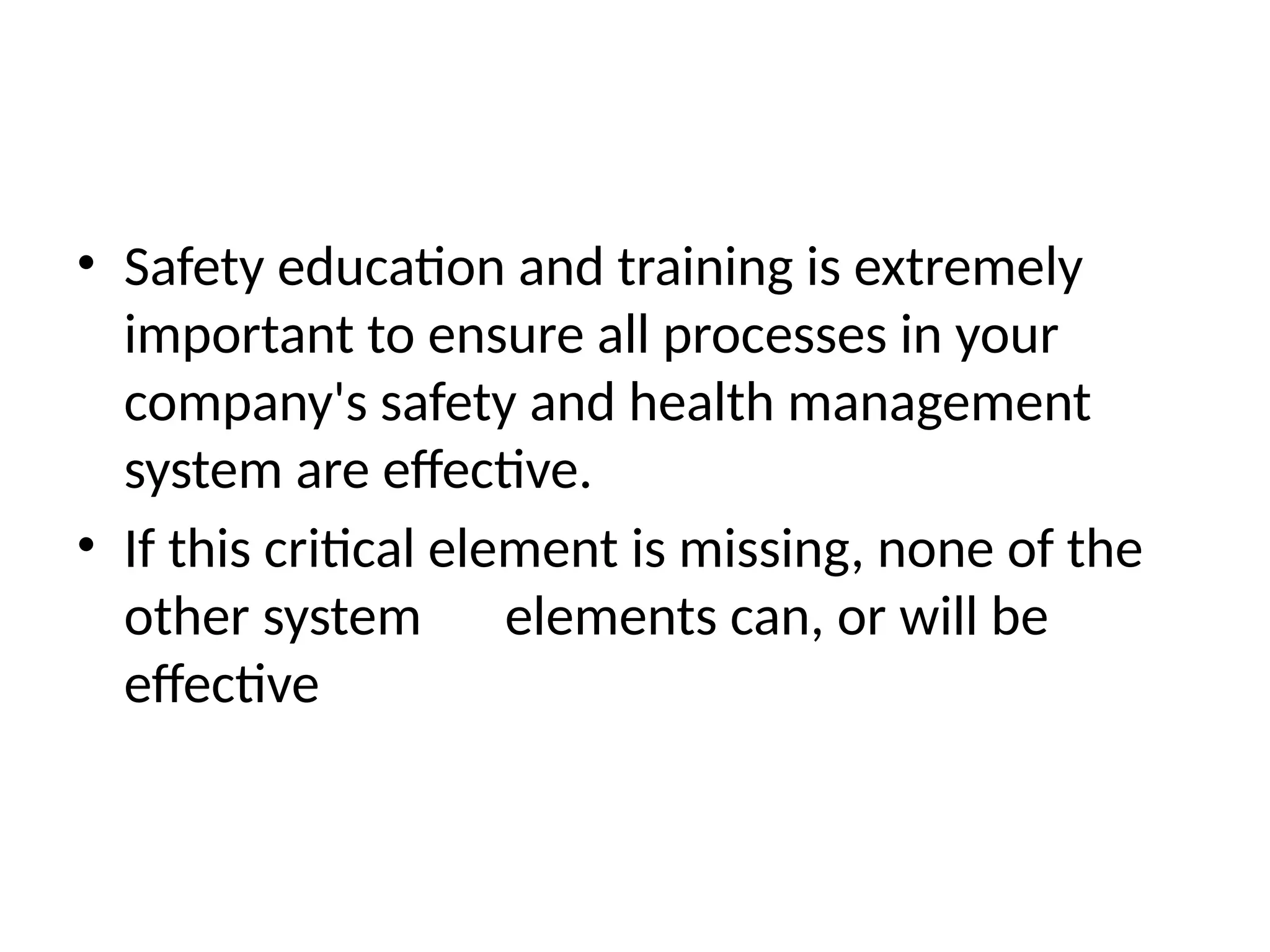 • Safety education and training is extremely
important to ensure all processes in your
company's safety and health management
system are effective.
• If this critical element is missing, none of the
other system elements can, or will be
effective
 