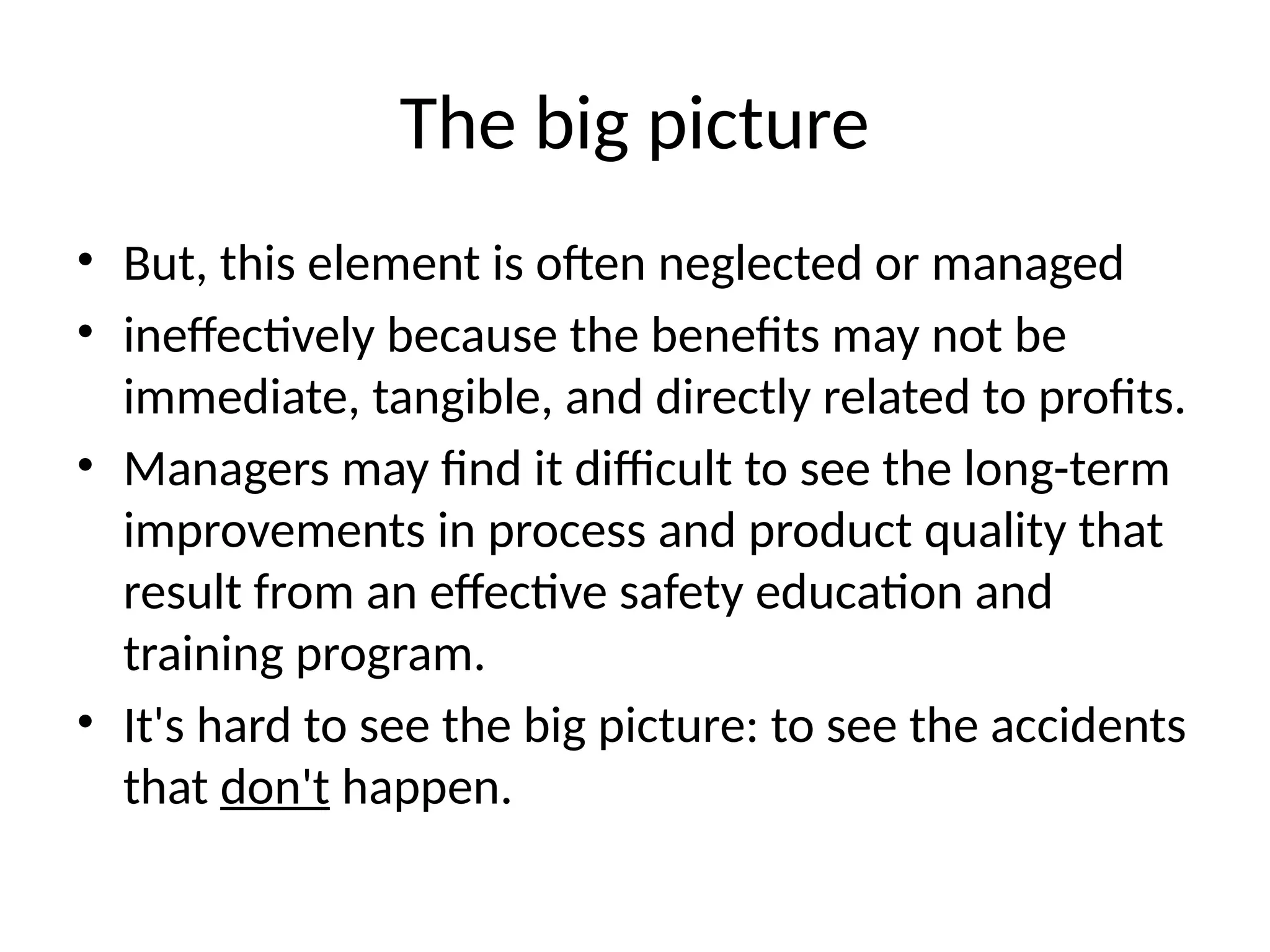 The big picture
• But, this element is often neglected or managed
• ineffectively because the benefits may not be
immediate, tangible, and directly related to profits.
• Managers may find it difficult to see the long-term
improvements in process and product quality that
result from an effective safety education and
training program.
• It's hard to see the big picture: to see the accidents
that don't happen.
 