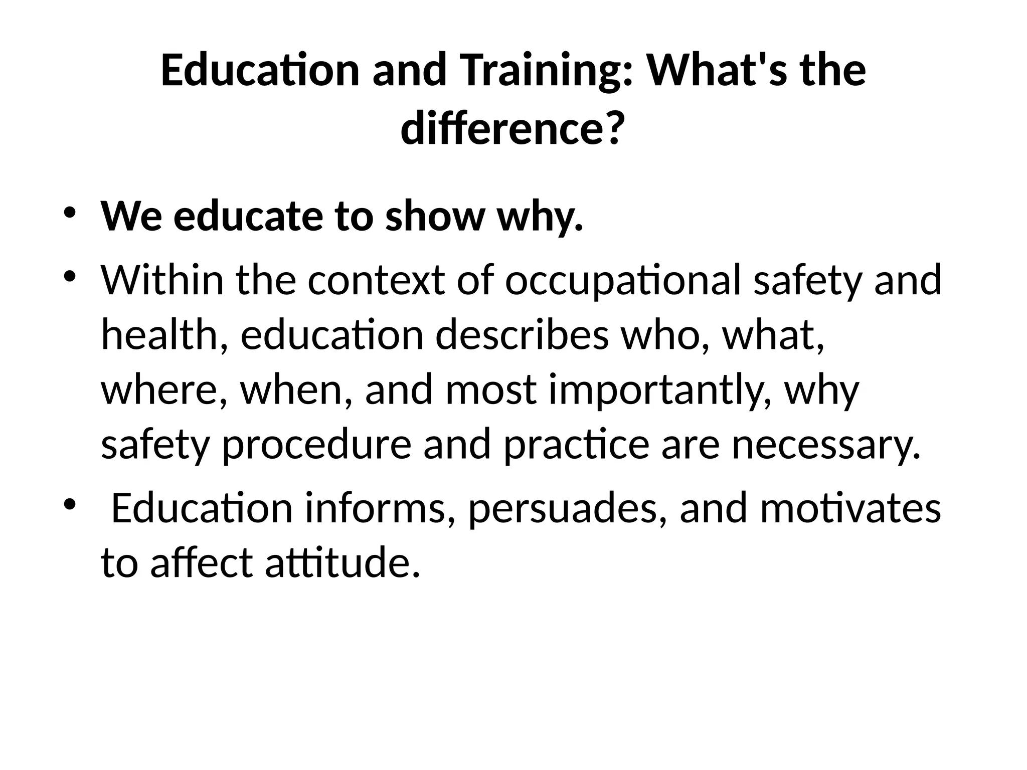 Education and Training: What's the
difference?
• We educate to show why.
• Within the context of occupational safety and
health, education describes who, what,
where, when, and most importantly, why
safety procedure and practice are necessary.
• Education informs, persuades, and motivates
to affect attitude.
 