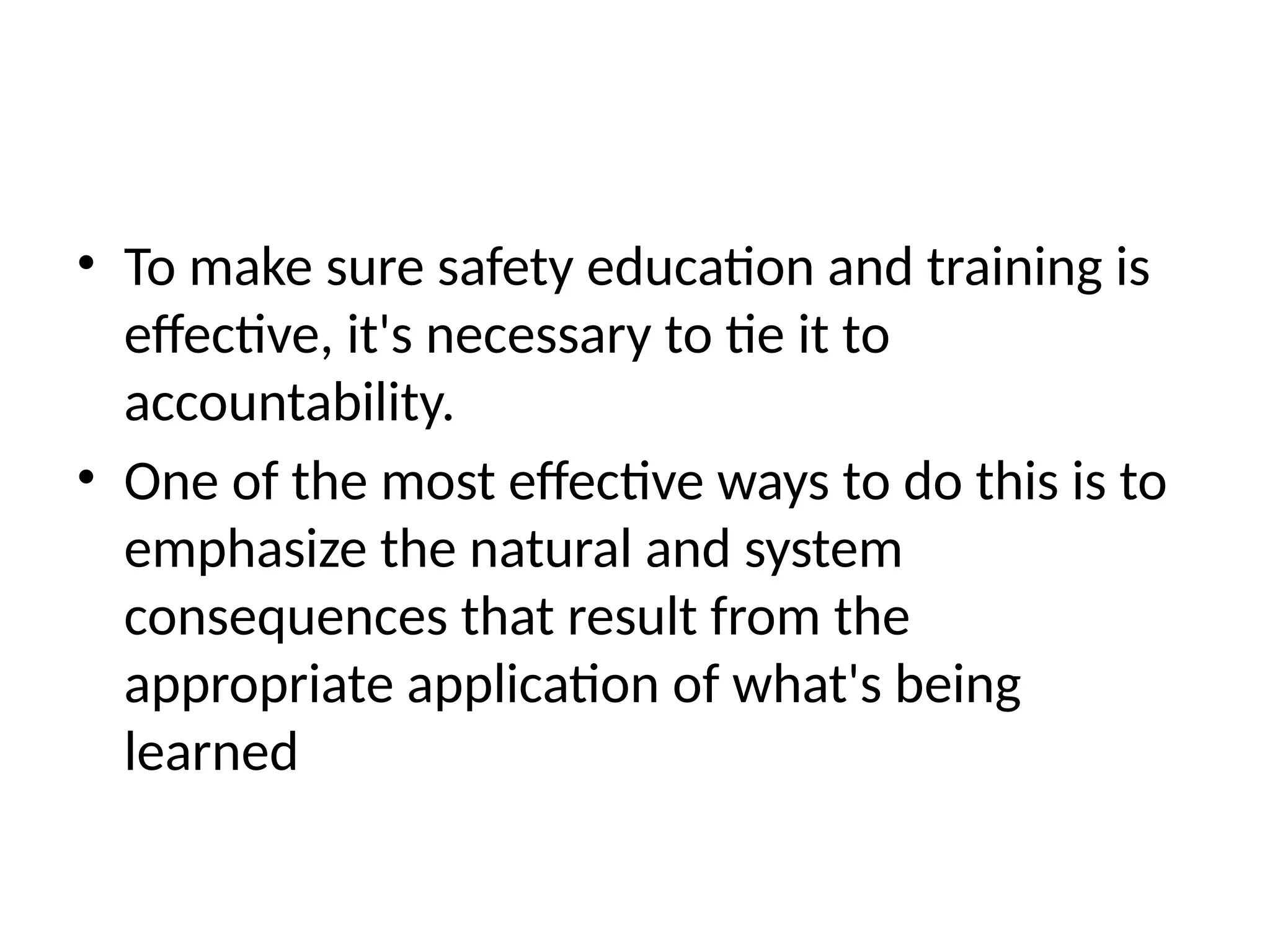 • To make sure safety education and training is
effective, it's necessary to tie it to
accountability.
• One of the most effective ways to do this is to
emphasize the natural and system
consequences that result from the
appropriate application of what's being
learned
 