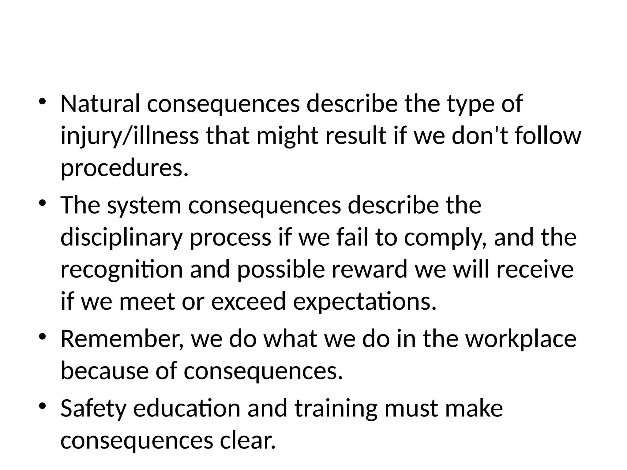 • Natural consequences describe the type of
injury/illness that might result if we don't follow
procedures.
• The system consequences describe the
disciplinary process if we fail to comply, and the
recognition and possible reward we will receive
if we meet or exceed expectations.
• Remember, we do what we do in the workplace
because of consequences.
• Safety education and training must make
consequences clear.
 