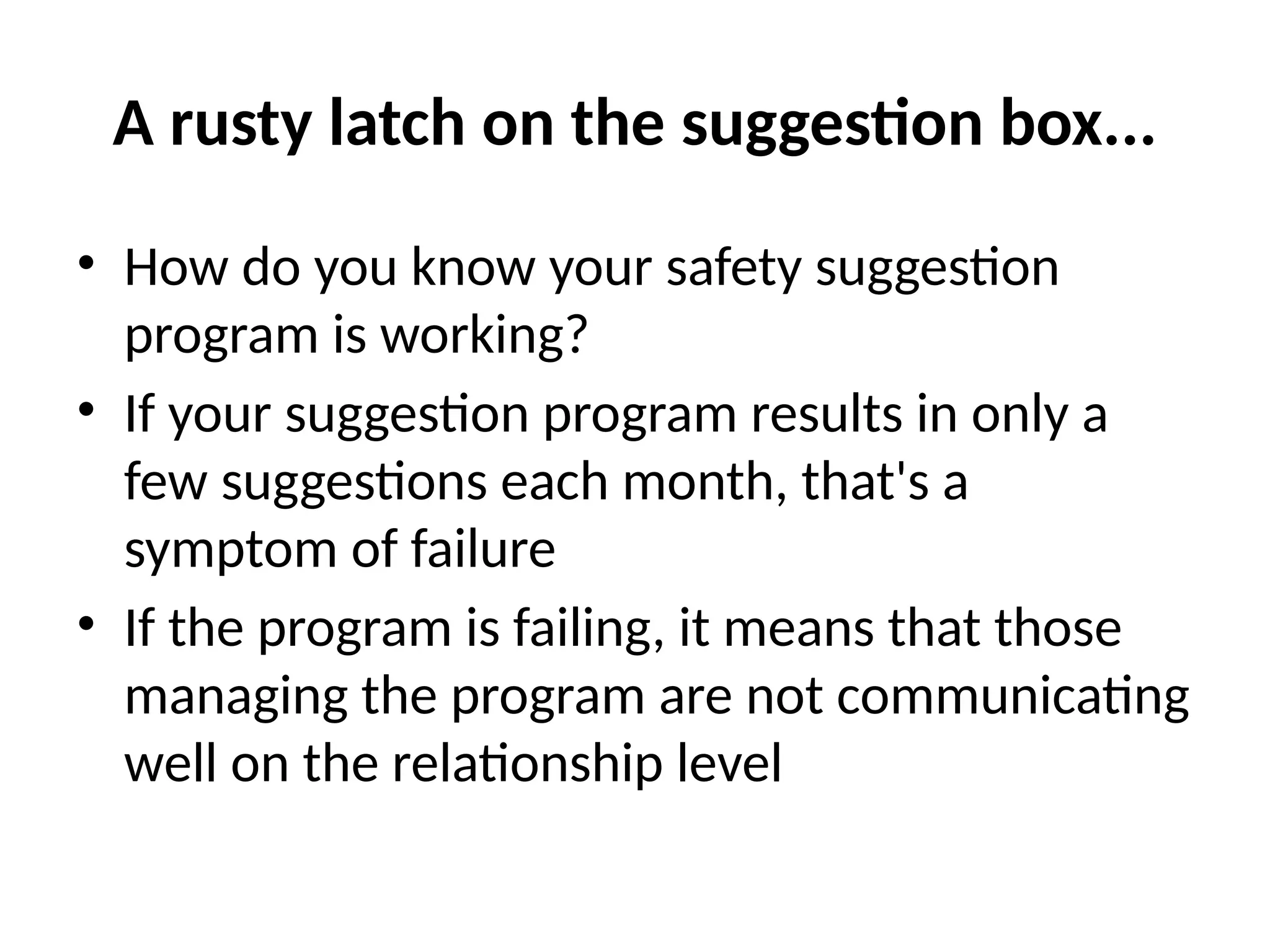 A rusty latch on the suggestion box...
• How do you know your safety suggestion
program is working?
• If your suggestion program results in only a
few suggestions each month, that's a
symptom of failure
• If the program is failing, it means that those
managing the program are not communicating
well on the relationship level
 