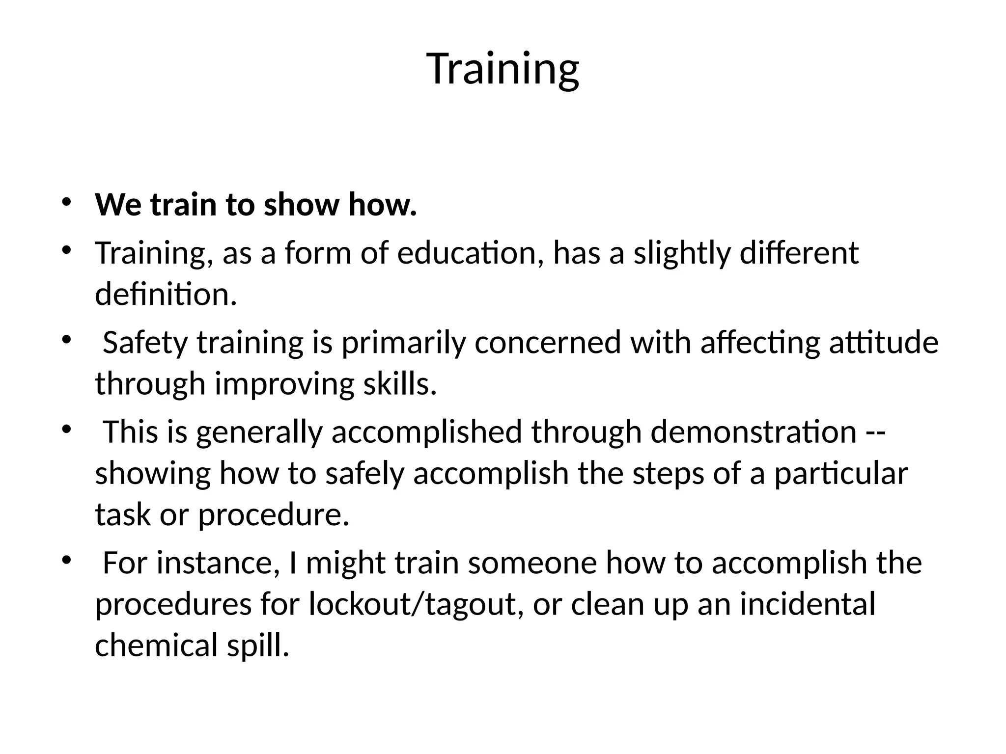 Training
• We train to show how.
• Training, as a form of education, has a slightly different
definition.
• Safety training is primarily concerned with affecting attitude
through improving skills.
• This is generally accomplished through demonstration --
showing how to safely accomplish the steps of a particular
task or procedure.
• For instance, I might train someone how to accomplish the
procedures for lockout/tagout, or clean up an incidental
chemical spill.
 