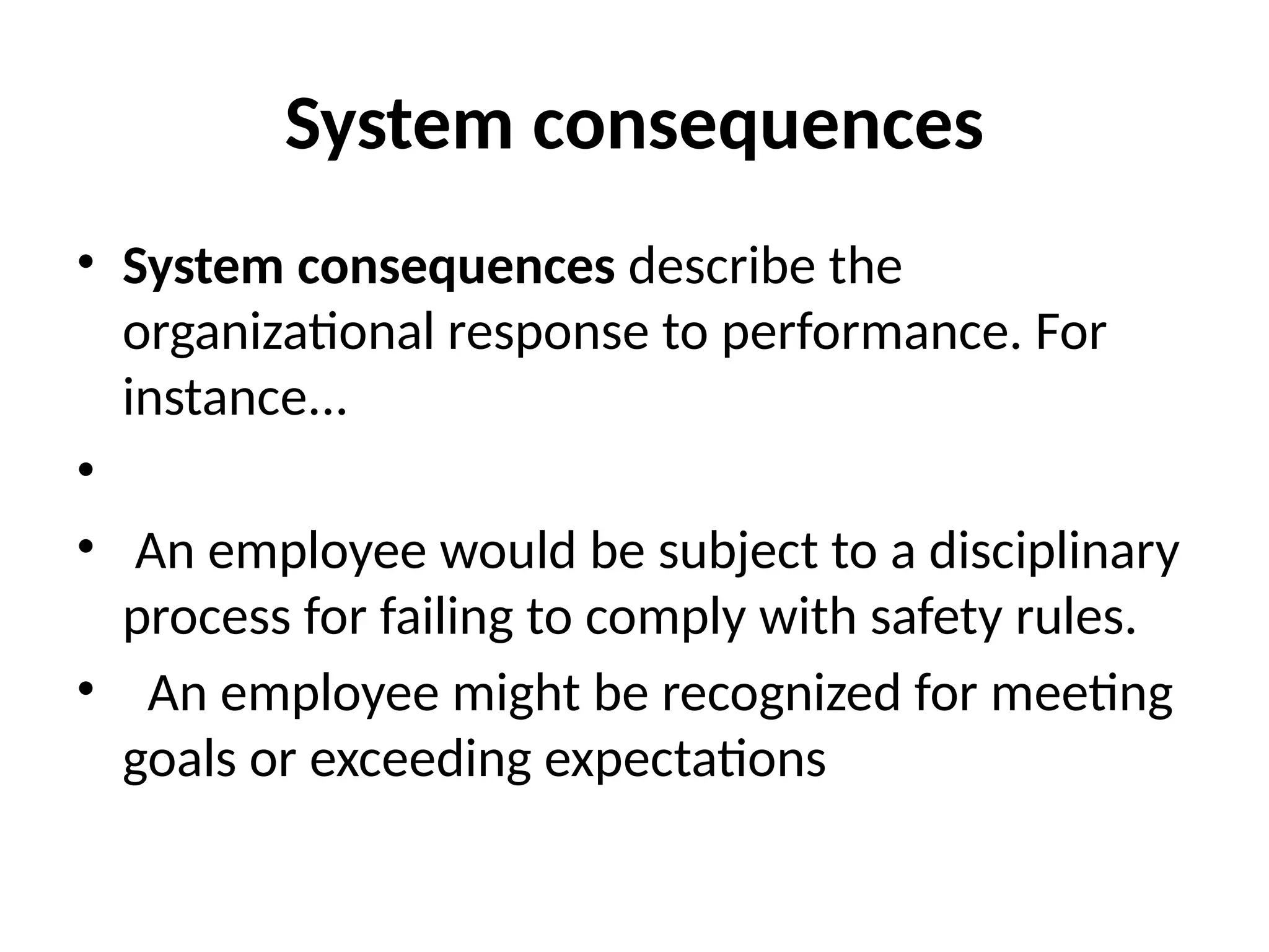 System consequences
• System consequences describe the
organizational response to performance. For
instance...
•
• An employee would be subject to a disciplinary
process for failing to comply with safety rules.
• An employee might be recognized for meeting
goals or exceeding expectations
 