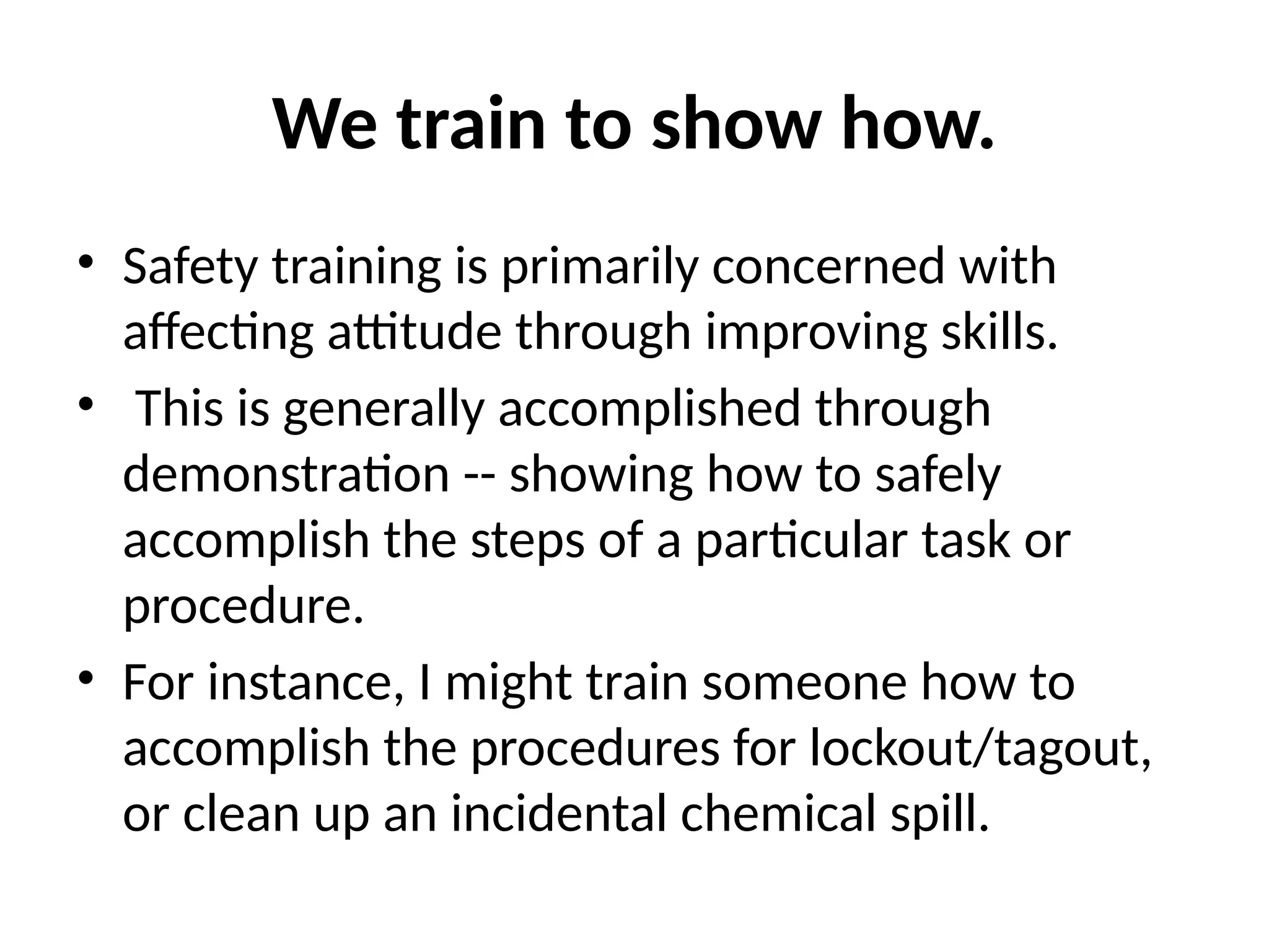 We train to show how.
• Safety training is primarily concerned with
affecting attitude through improving skills.
• This is generally accomplished through
demonstration -- showing how to safely
accomplish the steps of a particular task or
procedure.
• For instance, I might train someone how to
accomplish the procedures for lockout/tagout,
or clean up an incidental chemical spill.
 