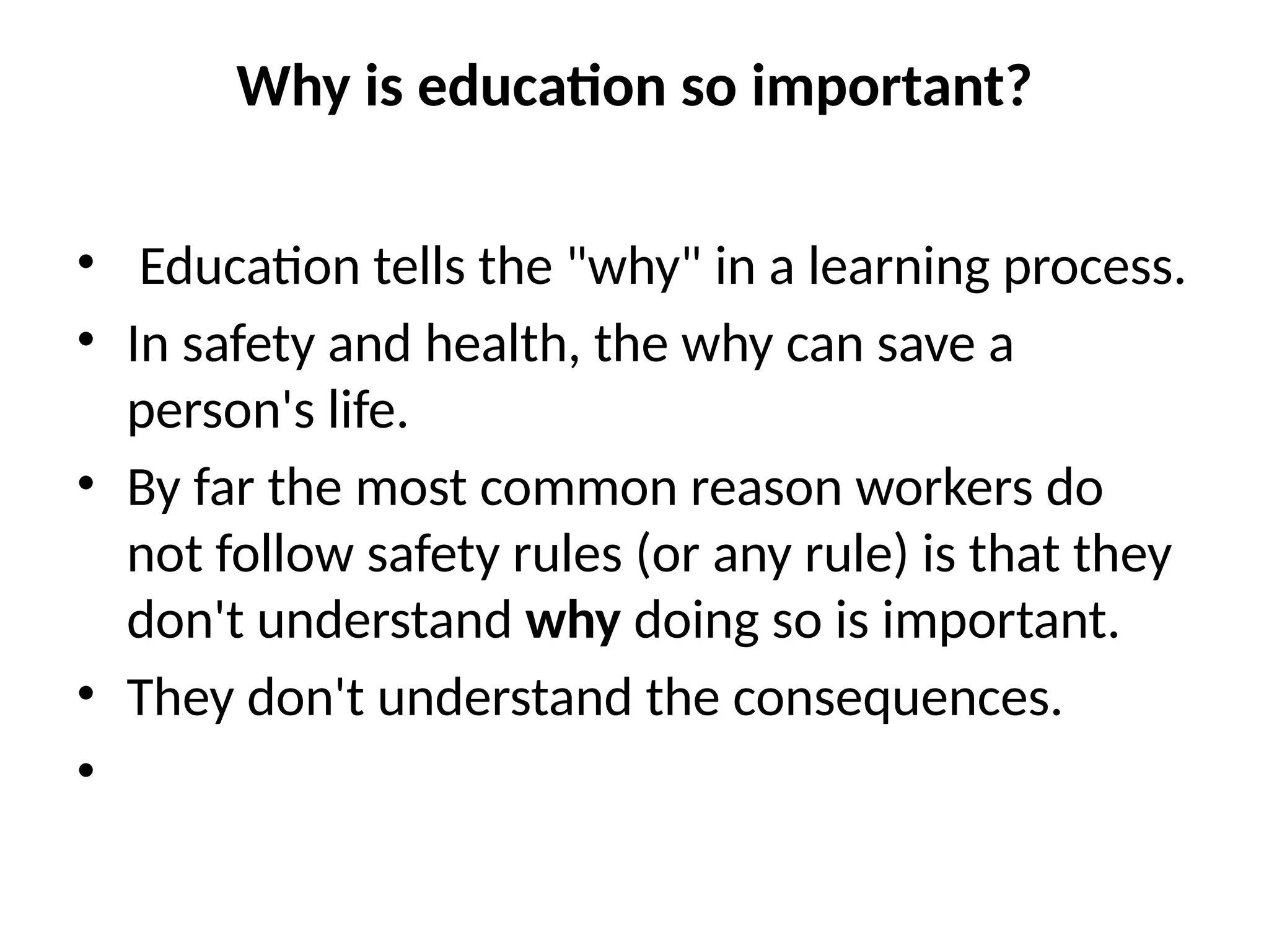 Why is education so important?
• Education tells the "why" in a learning process.
• In safety and health, the why can save a
person's life.
• By far the most common reason workers do
not follow safety rules (or any rule) is that they
don't understand why doing so is important.
• They don't understand the consequences.
•
 