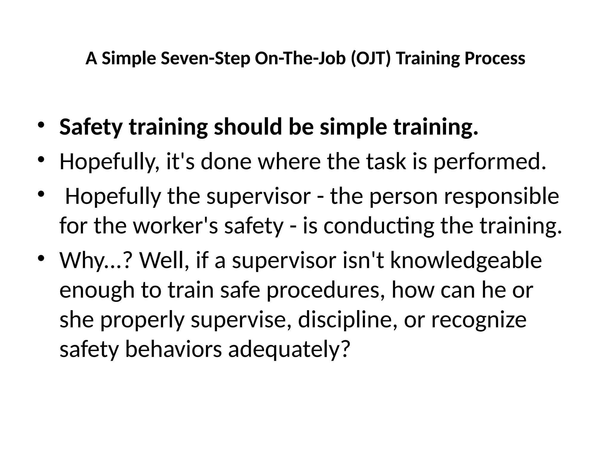 A Simple Seven-Step On-The-Job (OJT) Training Process
• Safety training should be simple training.
• Hopefully, it's done where the task is performed.
• Hopefully the supervisor - the person responsible
for the worker's safety - is conducting the training.
• Why...? Well, if a supervisor isn't knowledgeable
enough to train safe procedures, how can he or
she properly supervise, discipline, or recognize
safety behaviors adequately?
 