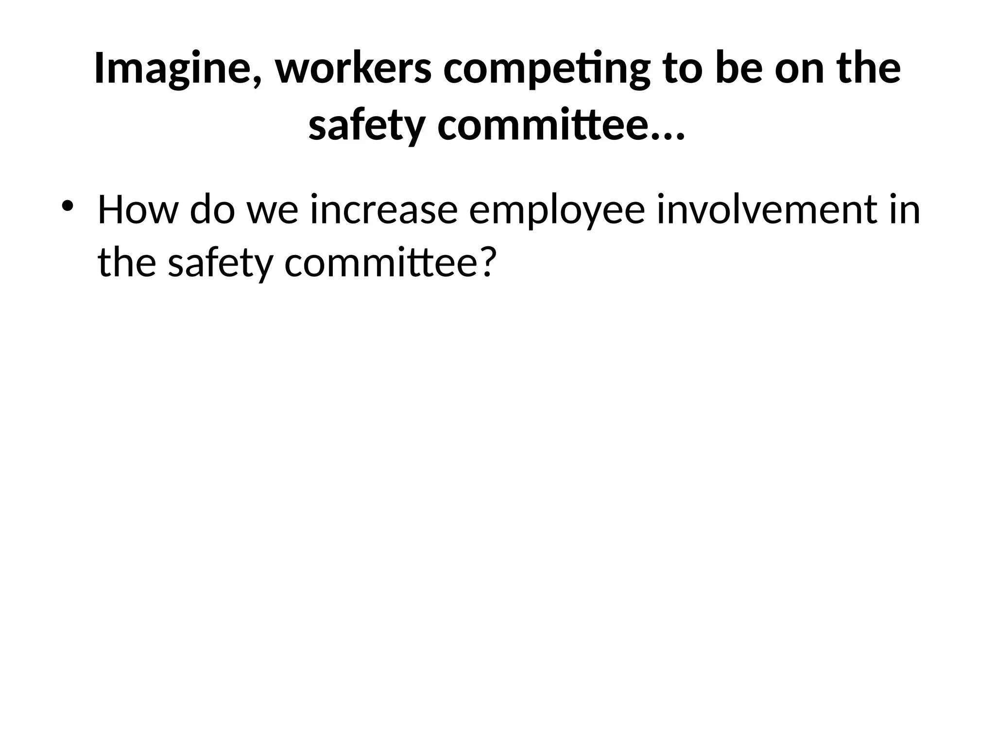 Imagine, workers competing to be on the
safety committee...
• How do we increase employee involvement in
the safety committee?
 