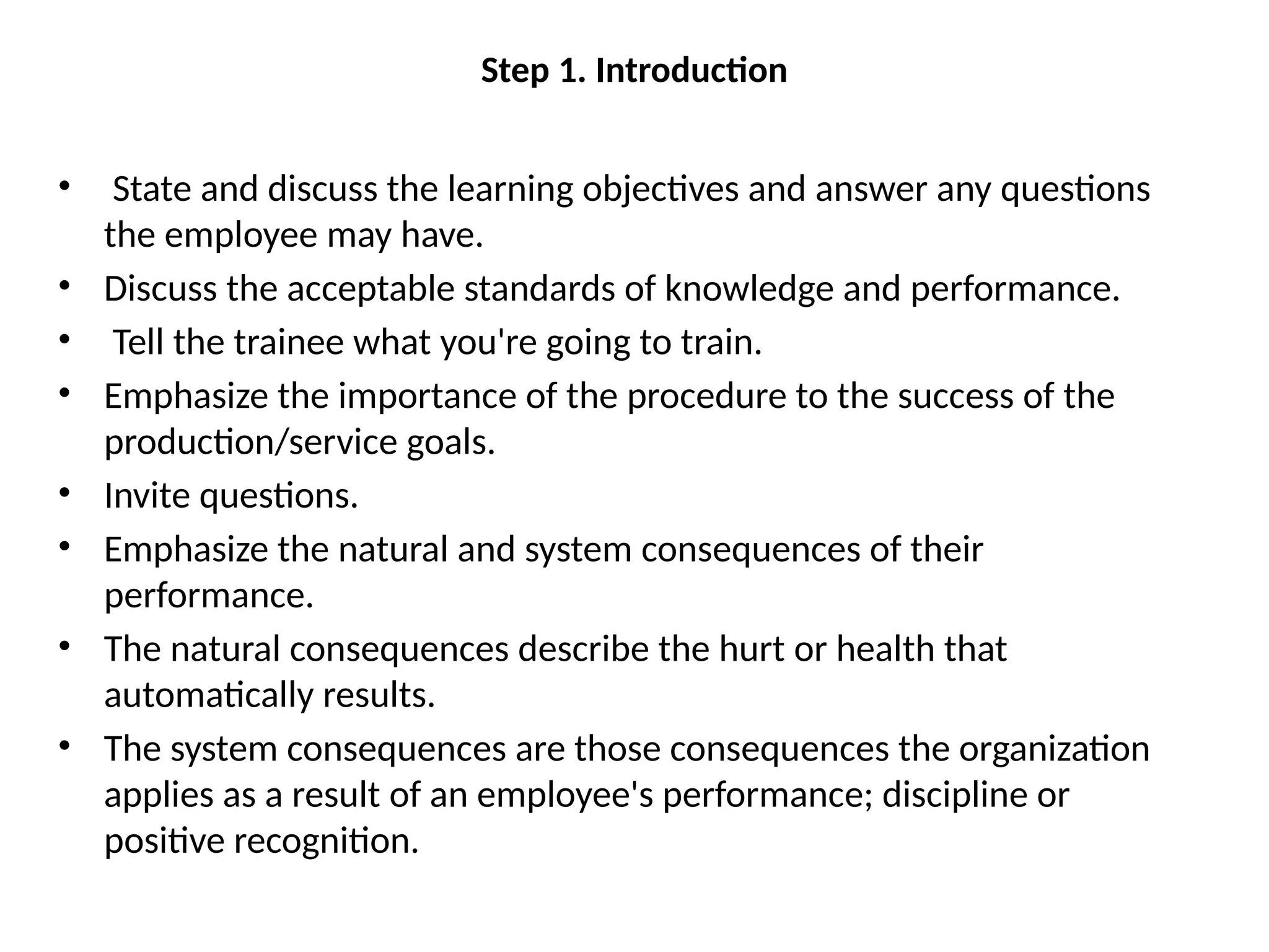 Step 1. Introduction
• State and discuss the learning objectives and answer any questions
the employee may have.
• Discuss the acceptable standards of knowledge and performance.
• Tell the trainee what you're going to train.
• Emphasize the importance of the procedure to the success of the
production/service goals.
• Invite questions.
• Emphasize the natural and system consequences of their
performance.
• The natural consequences describe the hurt or health that
automatically results.
• The system consequences are those consequences the organization
applies as a result of an employee's performance; discipline or
positive recognition.
 