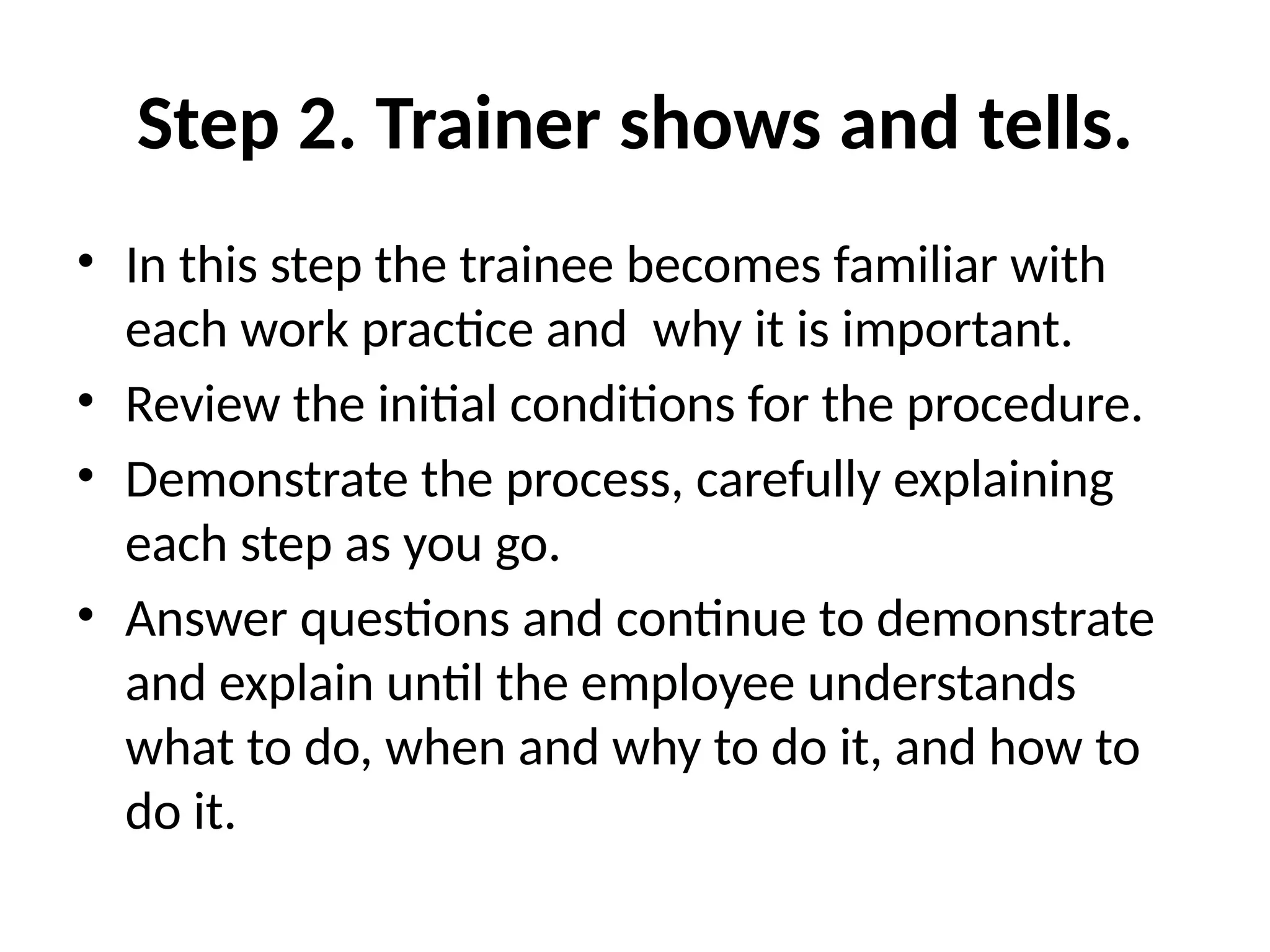 Step 2. Trainer shows and tells.
• In this step the trainee becomes familiar with
each work practice and why it is important.
• Review the initial conditions for the procedure.
• Demonstrate the process, carefully explaining
each step as you go.
• Answer questions and continue to demonstrate
and explain until the employee understands
what to do, when and why to do it, and how to
do it.
 