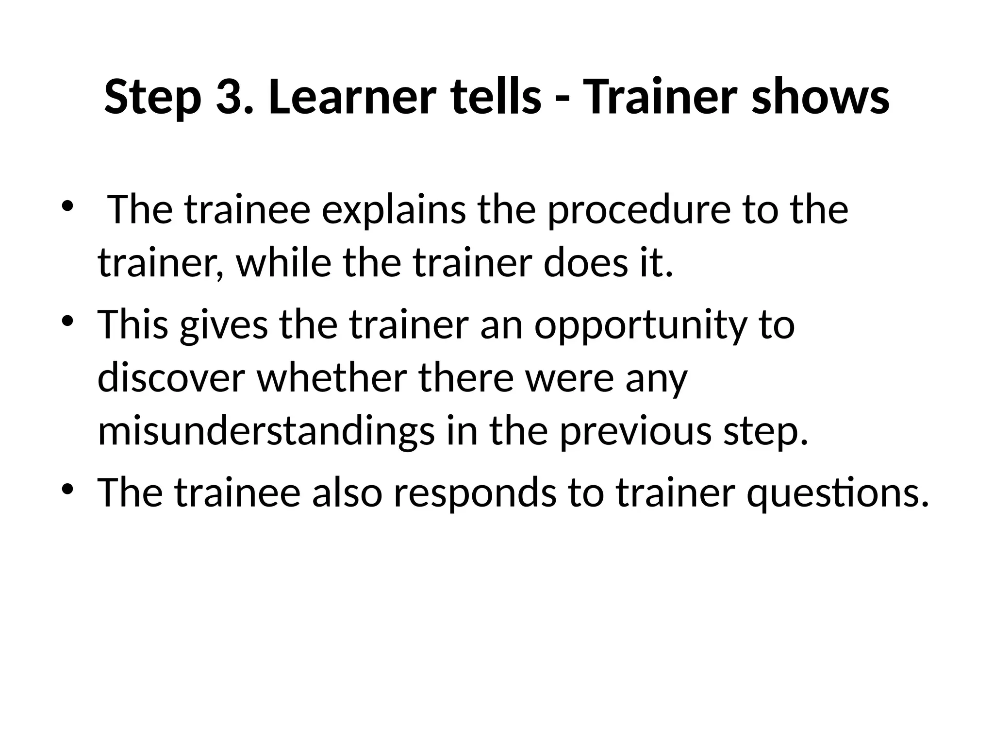 Step 3. Learner tells - Trainer shows
• The trainee explains the procedure to the
trainer, while the trainer does it.
• This gives the trainer an opportunity to
discover whether there were any
misunderstandings in the previous step.
• The trainee also responds to trainer questions.
 