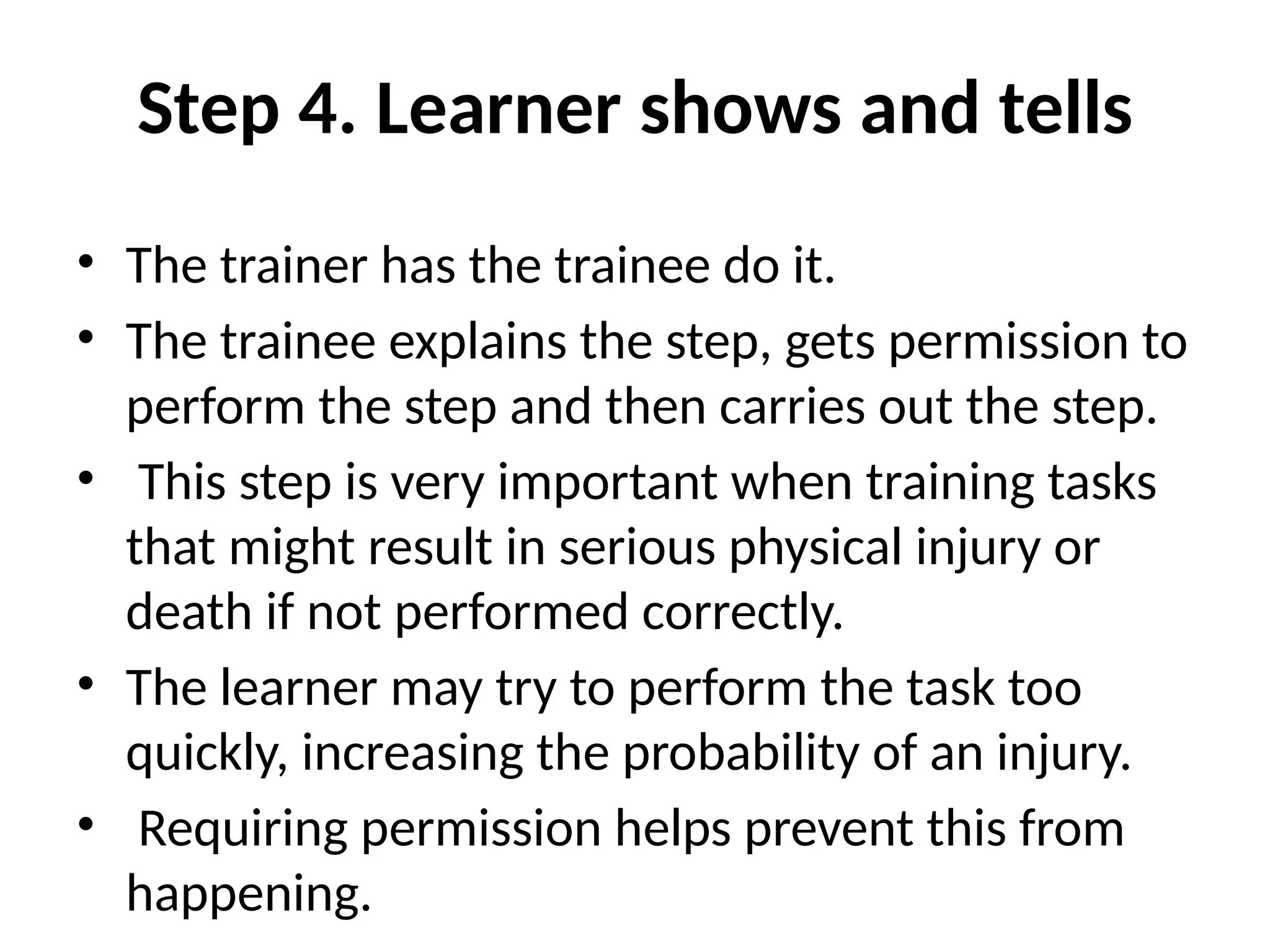 Step 4. Learner shows and tells
• The trainer has the trainee do it.
• The trainee explains the step, gets permission to
perform the step and then carries out the step.
• This step is very important when training tasks
that might result in serious physical injury or
death if not performed correctly.
• The learner may try to perform the task too
quickly, increasing the probability of an injury.
• Requiring permission helps prevent this from
happening.
 