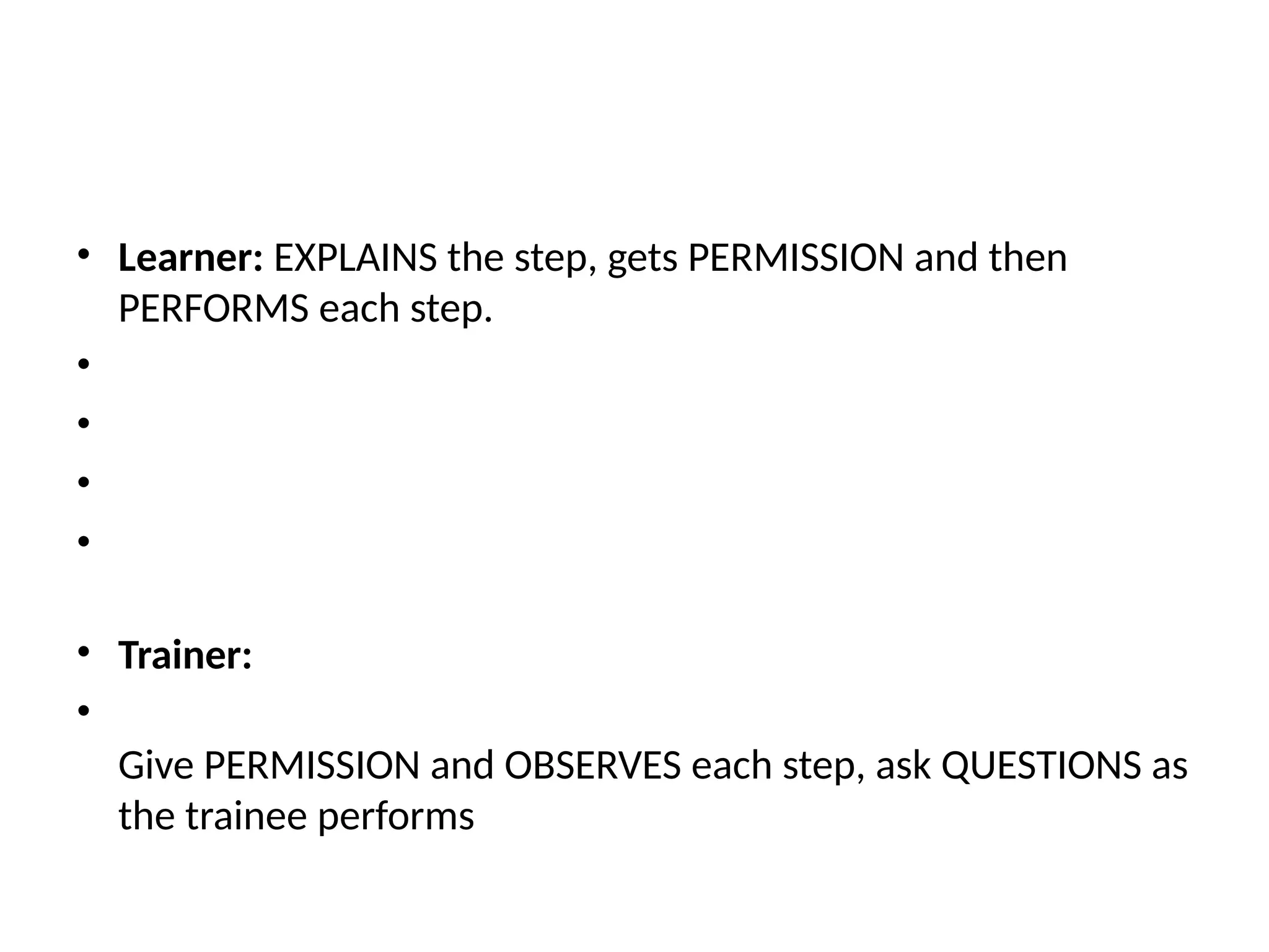 • Learner: EXPLAINS the step, gets PERMISSION and then
PERFORMS each step.
•
•
•
•
• Trainer:
•
Give PERMISSION and OBSERVES each step, ask QUESTIONS as
the trainee performs
 
