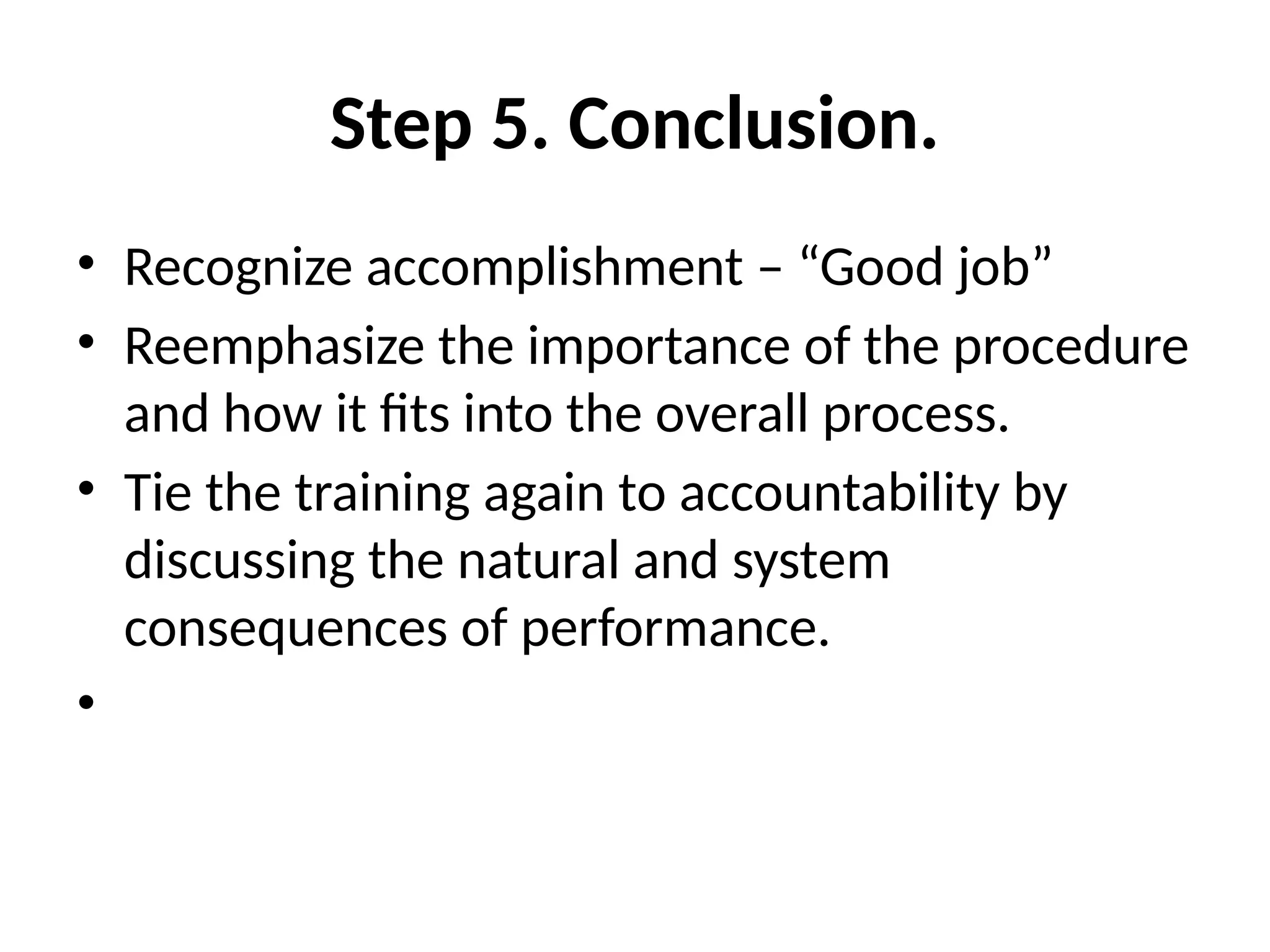 Step 5. Conclusion.
• Recognize accomplishment – “Good job”
• Reemphasize the importance of the procedure
and how it fits into the overall process.
• Tie the training again to accountability by
discussing the natural and system
consequences of performance.
•
 