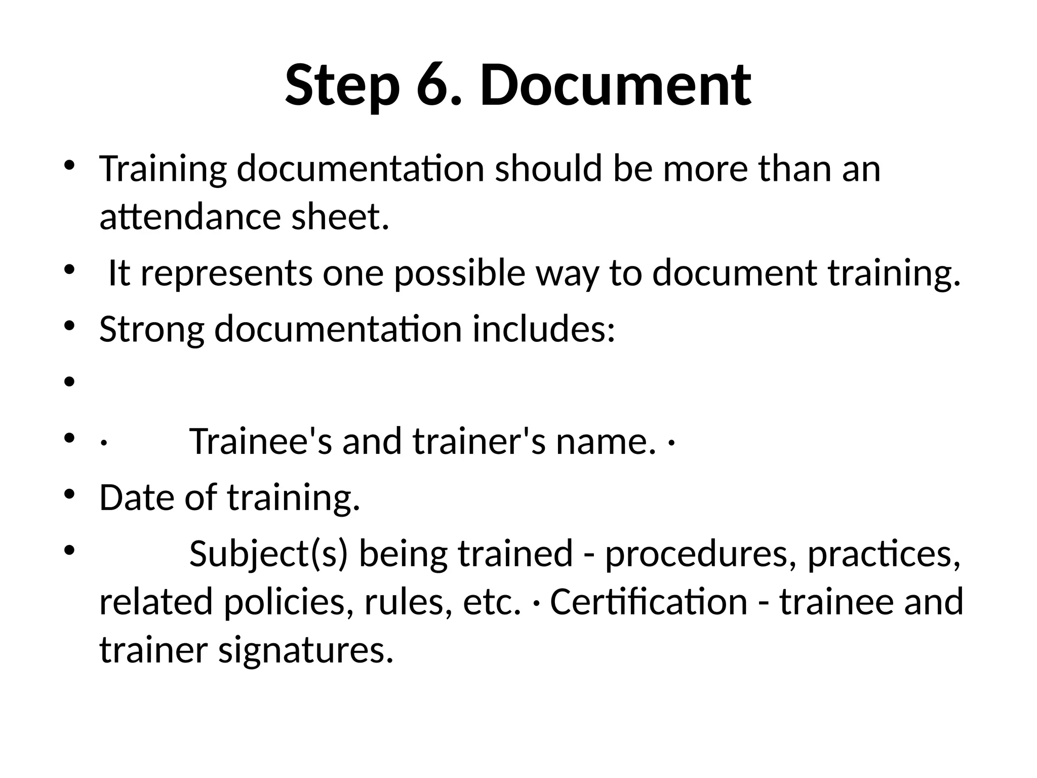 Step 6. Document
• Training documentation should be more than an
attendance sheet.
• It represents one possible way to document training.
• Strong documentation includes:
•
• · Trainee's and trainer's name. ·
• Date of training.
• Subject(s) being trained - procedures, practices,
related policies, rules, etc. · Certification - trainee and
trainer signatures.
 