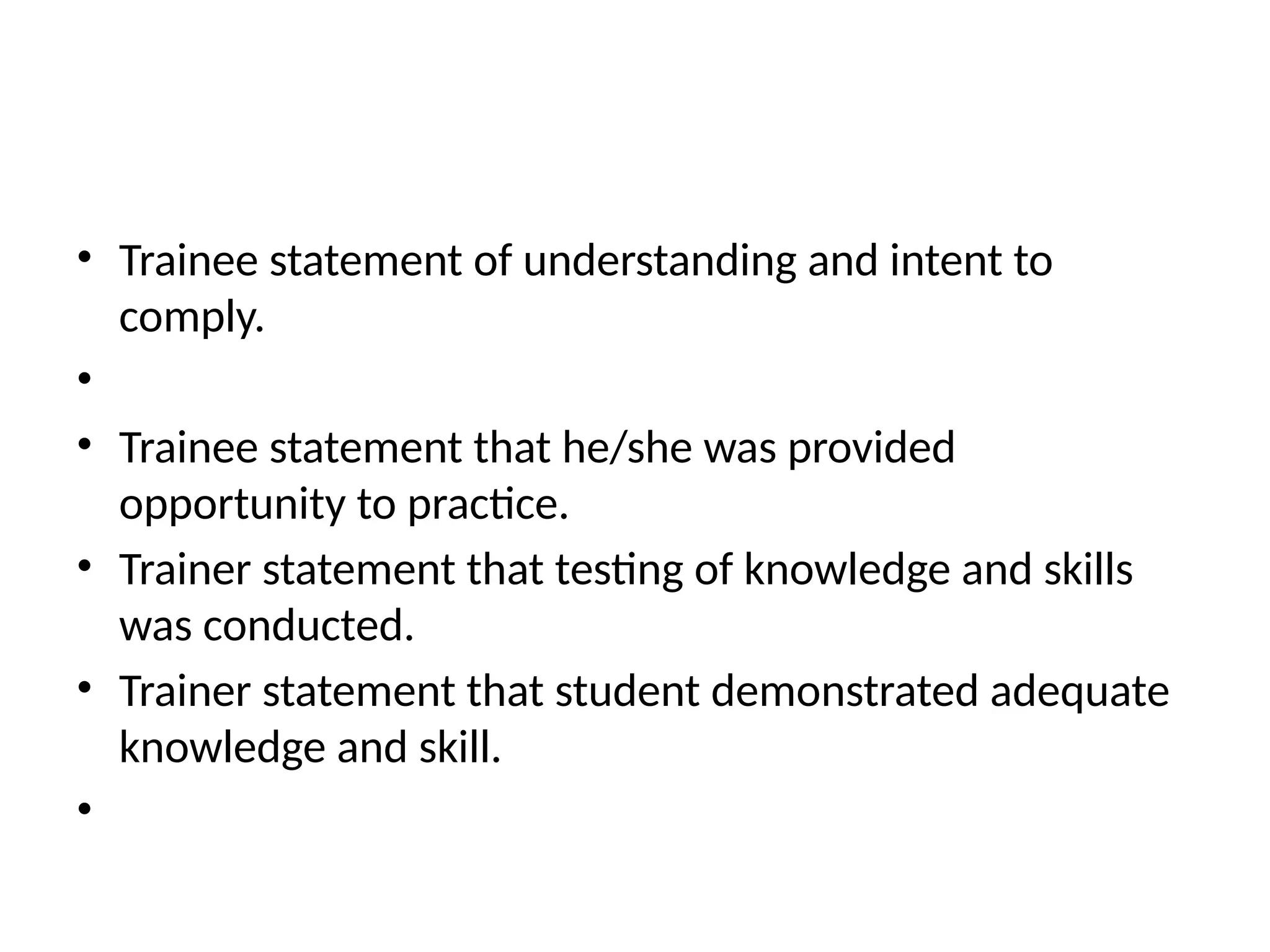 • Trainee statement of understanding and intent to
comply.
•
• Trainee statement that he/she was provided
opportunity to practice.
• Trainer statement that testing of knowledge and skills
was conducted.
• Trainer statement that student demonstrated adequate
knowledge and skill.
•
 