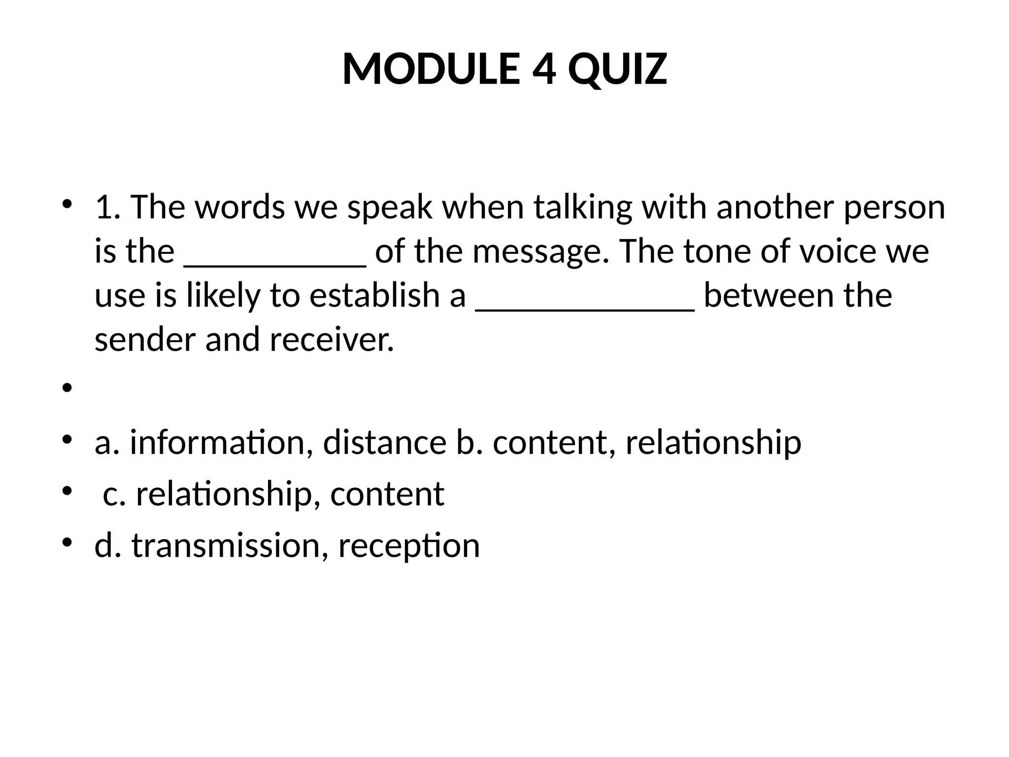 MODULE 4 QUIZ
• 1. The words we speak when talking with another person
is the __________ of the message. The tone of voice we
use is likely to establish a ____________ between the
sender and receiver.
•
• a. information, distance b. content, relationship
• c. relationship, content
• d. transmission, reception
 