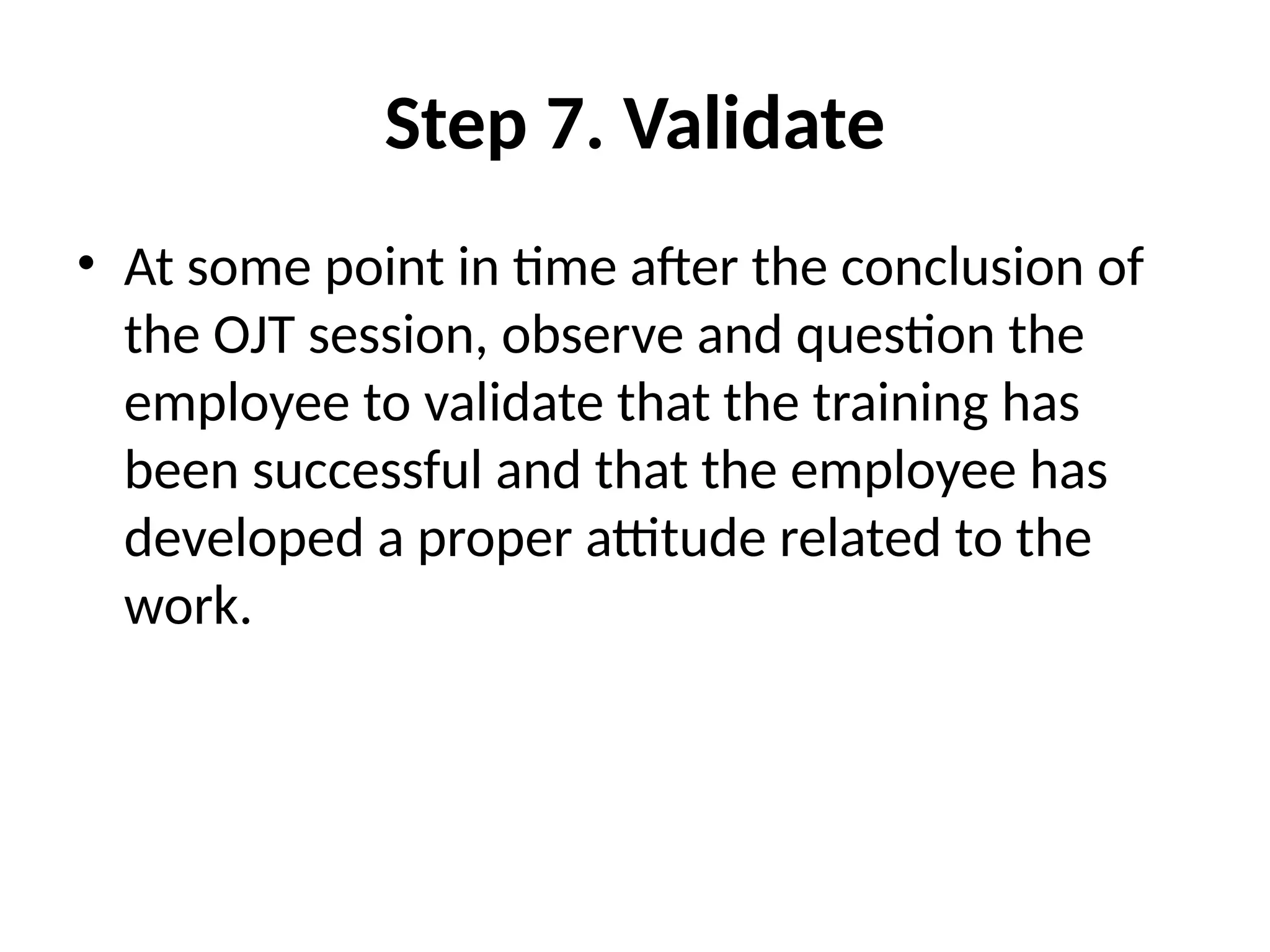 Step 7. Validate
• At some point in time after the conclusion of
the OJT session, observe and question the
employee to validate that the training has
been successful and that the employee has
developed a proper attitude related to the
work.
 