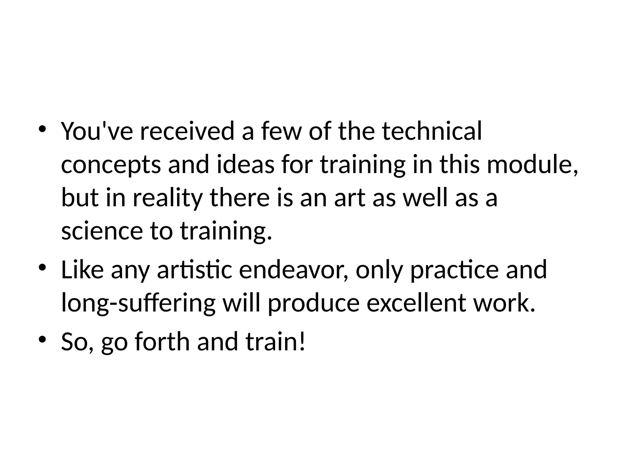 • You've received a few of the technical
concepts and ideas for training in this module,
but in reality there is an art as well as a
science to training.
• Like any artistic endeavor, only practice and
long-suffering will produce excellent work.
• So, go forth and train!
 