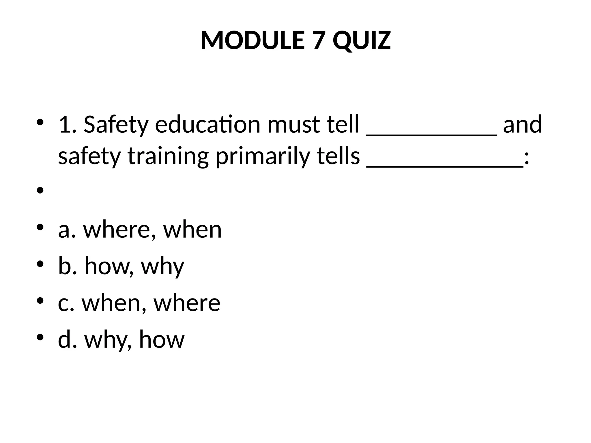 MODULE 7 QUIZ
• 1. Safety education must tell __________ and
safety training primarily tells ____________:
•
• a. where, when
• b. how, why
• c. when, where
• d. why, how
 