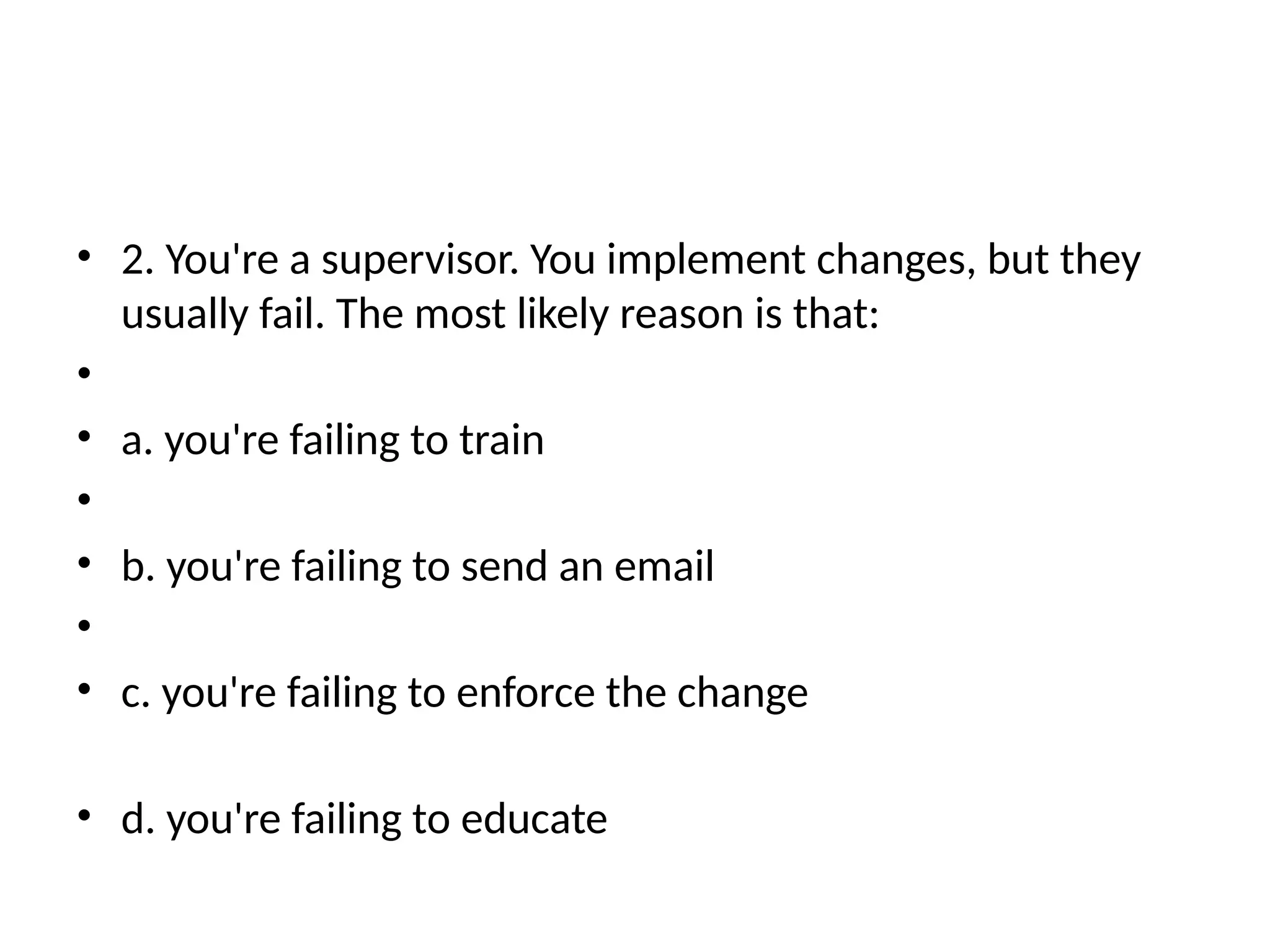 • 2. You're a supervisor. You implement changes, but they
usually fail. The most likely reason is that:
•
• a. you're failing to train
•
• b. you're failing to send an email
•
• c. you're failing to enforce the change
• d. you're failing to educate
 