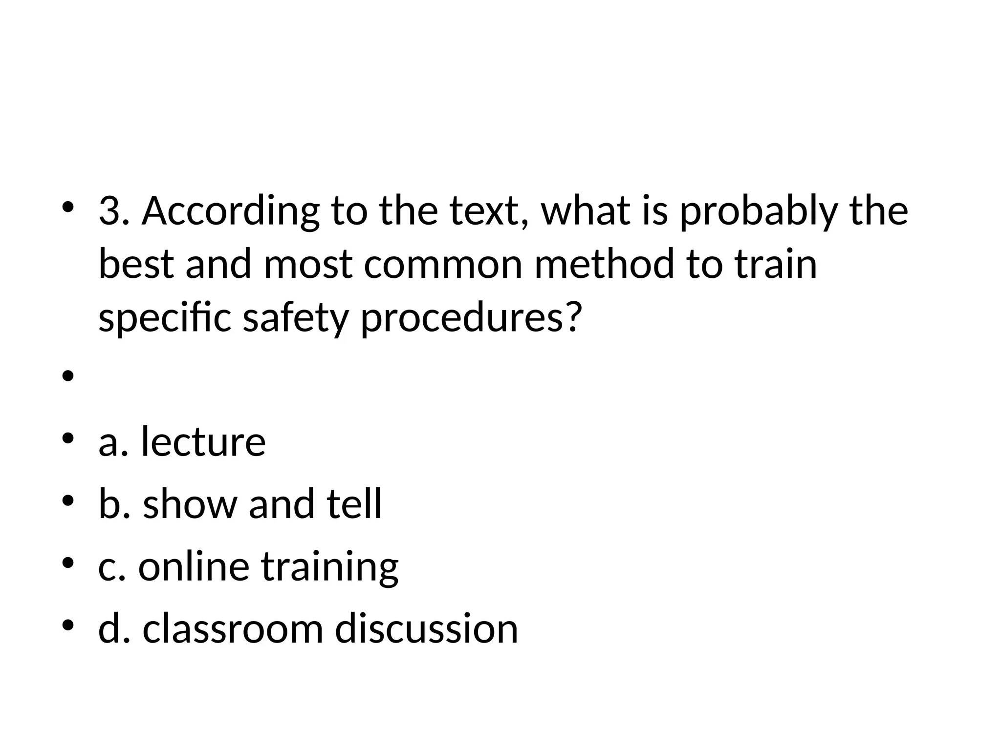• 3. According to the text, what is probably the
best and most common method to train
specific safety procedures?
•
• a. lecture
• b. show and tell
• c. online training
• d. classroom discussion
 