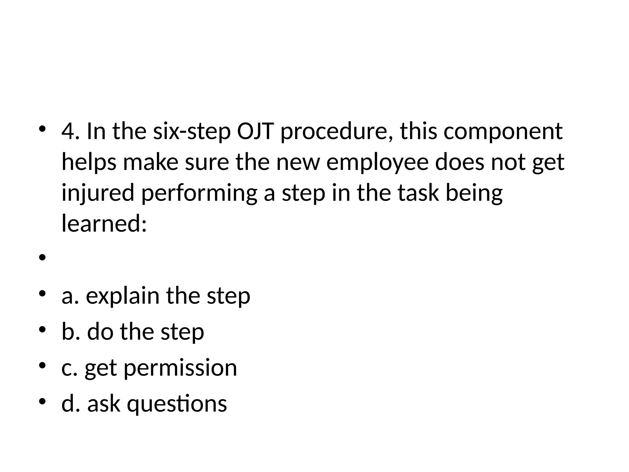 • 4. In the six-step OJT procedure, this component
helps make sure the new employee does not get
injured performing a step in the task being
learned:
•
• a. explain the step
• b. do the step
• c. get permission
• d. ask questions
 