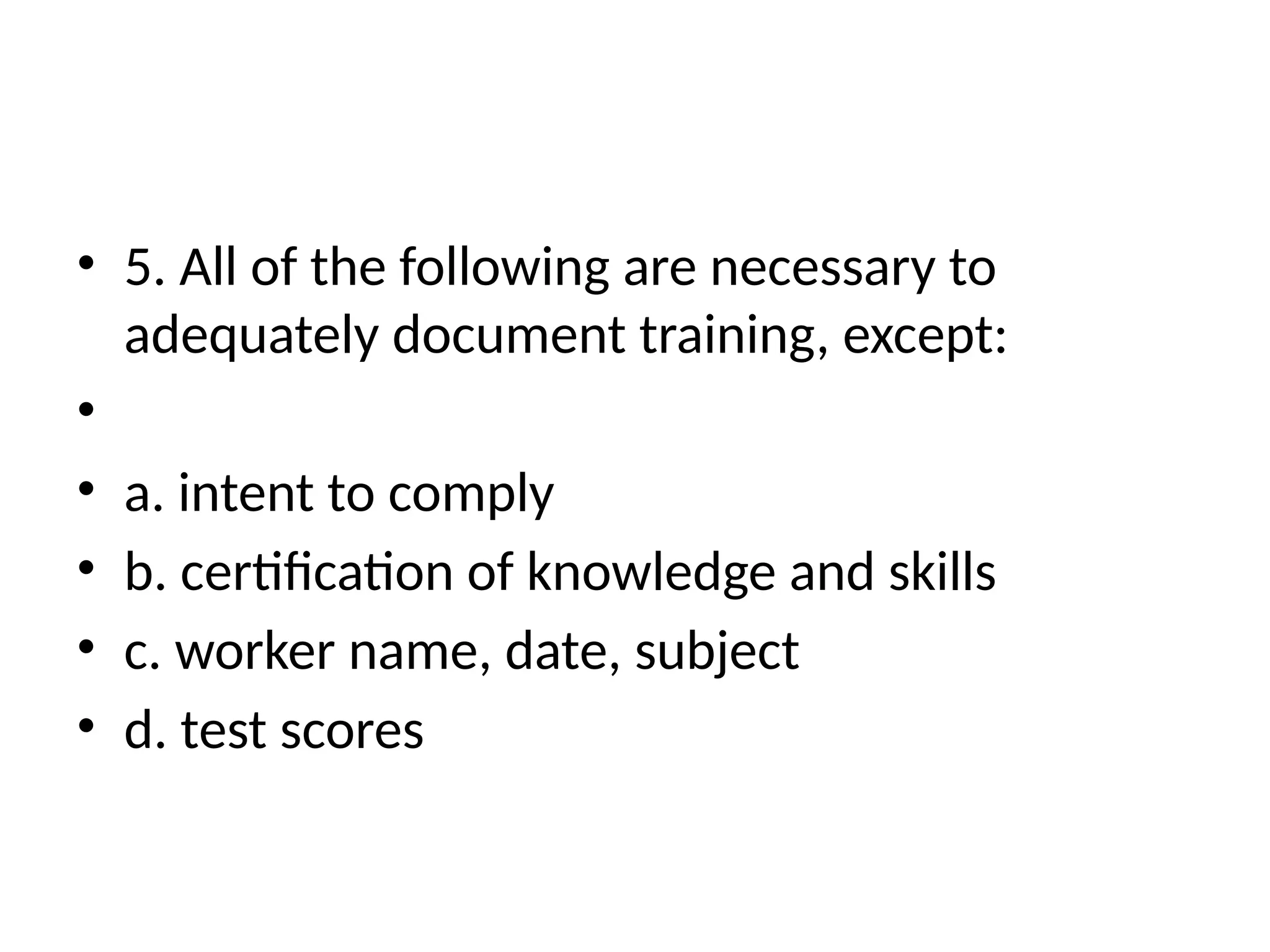 • 5. All of the following are necessary to
adequately document training, except:
•
• a. intent to comply
• b. certification of knowledge and skills
• c. worker name, date, subject
• d. test scores
 