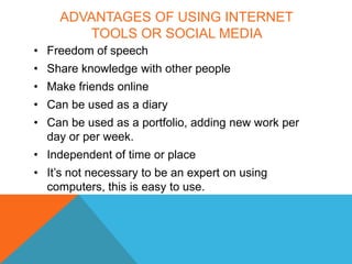 ADVANTAGES OF USING INTERNET
        TOOLS OR SOCIAL MEDIA
• Freedom of speech
• Share knowledge with other people
• Make friends online
• Can be used as a diary
• Can be used as a portfolio, adding new work per
  day or per week.
• Independent of time or place
• It’s not necessary to be an expert on using
  computers, this is easy to use.
 