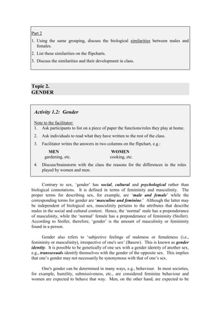 Part 2
1. Using the same grouping, discuss the biological similarities between males and
   females.
2. List these similarities on the flipcharts.
3. Discuss the similarities and their development in class.




Topic 2.
GENDER


 Activity 1.2: Gender

 Note to the facilitator:
 1. Ask participants to list on a piece of paper the functions/roles they play at home.
 2.      Ask individuals to read what they have written to the rest of the class.
 3.      Facilitator writes the answers in two columns on the flipchart, e.g.:
            MEN                                  WOMEN
          gardening, etc.                       cooking, etc.
 4.      Discuss/brainstorm with the class the reasons for the differences in the roles
         played by women and men.


      Contrary to sex, ‘gender’ has social, cultural and psychological rather than
biological connotations. It is defined in terms of femininity and masculinity. The
proper terms for describing sex, for example, are ‘male and female’ while the
corresponding terms for gender are ‘masculine and feminine.’ Although the latter may
be independent of biological sex, masculinity pertains to the attributes that describe
males in the social and cultural context. Hence, the ‘normal’ male has a preponderance
of masculinity, while the ‘normal’ female has a preponderance of femininity (Stoller).
According to Stoller, therefore, ‘gender’ is the amount of masculinity or femininity
found in a person.

       Gender also refers to ‘subjective feelings of maleness or femaleness (i.e.,
femininity or masculinity), irrespective of one's sex’ (Basow). This is known as gender
identity. It is possible to be genetically of one sex with a gender identity of another sex,
e.g., transsexuals identify themselves with the gender of the opposite sex. This implies
that one’s gender may not necessarily be synonymous with that of one’s sex.

      One's gender can be determined in many ways, e.g., behaviour. In most societies,
for example, humility, submissiveness, etc., are considered feminine behaviour and
women are expected to behave that way. Men, on the other hand, are expected to be
 