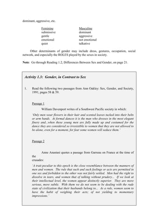 dominant, aggressive, etc.

              Feminine                     Masculine
              submissive                   dominant
              gentle                       aggressive
              emotional                    not emotional
              quiet                        talkative

     Other determinants of gender may include dress, gestures, occupation, social
network, and especially the ROLES played by the sexes in society.

Note: Go through Reading 1.2, Differences Between Sex and Gender, on page 21.



 Activity 1.3: Gender, in Contrast to Sex


 1.    Read the following two passages from Ann Oakley: Sex, Gender, and Society,
       1991, pages 58 & 59.


       Passage 1
              William Davenport writes of a Southwest Pacific society in which:
       ‘Only men wear flowers in their hair and scented leaves tucked into their belts
       or arm bands. At formal dances it is the man who dresses in the most elegant
       finery and...when these young men are fully made up and costumed for the
       dance they are considered so irresistible to women that they are not allowed to
       be alone, even for a moment, for fear some women will seduce them.’


       Passage 2


              Anne Anastasi quotes a passage from Garreau on France at the time of
       the
       crusades:
       ‘A trait peculiar to this epoch is the close resemblance between the manners of
       men and women. The rule that such and such feelings or acts are permitted in
       one sex and forbidden to the other was not fairly settled. Men had the right to
       dissolve in tears, and women that of talking without prudery... If we look at
       their intellectual level, the women appear distinctly superior. They are more
       serious, more subtle. With them we do not seem to be dealing with the rude
       state of civilization that their husbands belong to... As a rule, women seem to
       have the habit of weighing their acts; of not yielding to momentary
       impressions.’
 