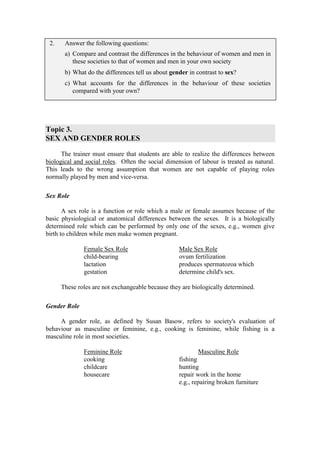 2.    Answer the following questions:
       a) Compare and contrast the differences in the behaviour of women and men in
          these societies to that of women and men in your own society
       b) What do the differences tell us about gender in contrast to sex?
       c) What accounts for the differences in the behaviour of these societies
          compared with your own?




Topic 3.
SEX AND GENDER ROLES

      The trainer must ensure that students are able to realize the differences between
biological and social roles. Often the social dimension of labour is treated as natural.
This leads to the wrong assumption that women are not capable of playing roles
normally played by men and vice-versa.

Sex Role

       A sex role is a function or role which a male or female assumes because of the
basic physiological or anatomical differences between the sexes. It is a biologically
determined role which can be performed by only one of the sexes, e.g., women give
birth to children while men make women pregnant.

              Female Sex Role                      Male Sex Role
              child-bearing                        ovum fertilization
              lactation                            produces spermatozoa which
              gestation                            determine child's sex.

      These roles are not exchangeable because they are biologically determined.

Gender Role

     A gender role, as defined by Susan Basow, refers to society's evaluation of
behaviour as masculine or feminine, e.g., cooking is feminine, while fishing is a
masculine role in most societies.

              Feminine Role                                Masculine Role
              cooking                              fishing
              childcare                            hunting
              housecare                            repair work in the home
                                                   e.g., repairing broken furniture
 