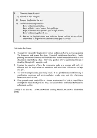 4.       Discuss with participants:
      a) Number of boys and girls.
     b) Reasons for choosing the sex.
     c) The effect of assumptions like:
            Boys will continue the line.
            Boys will take care of parents during old age.
            Boys will remain with parents, girls will get married.
            Boys will inherit, girls will not.
         d) Discuss the implications of how male and female children are socialized
            and treated, to prepare them for the roles they play in society.



Note to the Facilitator:

1.    This activity was used with grassroots women and men in Kenya and was revealing.
      The discussion took several directions. Almost all participants chose boys. Family
      planning became the centre of discussion because women and men continue to have
      children in order to have a boy. The whole question of who determines the sex of
      the child (biologically) was addressed.
2.    It raised the question of how the community looks at a woman with only girl
      children, and the implications of succession and inheritance differences for boys
      and girls.
3.    The activity can provoke a great many issues. It is a good introduction to looking at
      socialization processes and conceptualizing gender roles and the relationship
      between men and women.
4.    If the group is made up of different cultures, you may need to look at very different
      assumptions made about girls and boys, and discuss these differences between one
      culture and another.

(Source of the activity: The Oxfam Gender Training Manual, Oxfam UK and Ireland,
1994.)
 