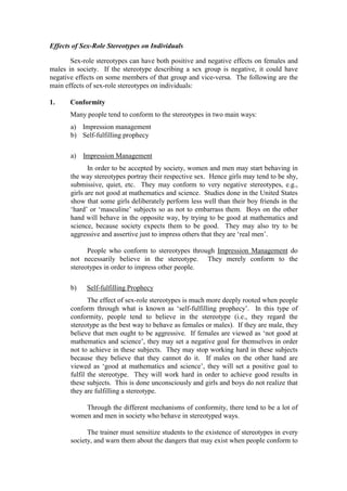 Effects of Sex-Role Stereotypes on Individuals

       Sex-role stereotypes can have both positive and negative effects on females and
males in society. If the stereotype describing a sex group is negative, it could have
negative effects on some members of that group and vice-versa. The following are the
main effects of sex-role stereotypes on individuals:

1.     Conformity
       Many people tend to conform to the stereotypes in two main ways:
       a) Impression management
       b) Self-fulfilling prophecy

       a)   Impression Management
              In order to be accepted by society, women and men may start behaving in
       the way stereotypes portray their respective sex. Hence girls may tend to be shy,
       submissive, quiet, etc. They may conform to very negative stereotypes, e.g.,
       girls are not good at mathematics and science. Studies done in the United States
       show that some girls deliberately perform less well than their boy friends in the
       ‘hard’ or ‘masculine’ subjects so as not to embarrass them. Boys on the other
       hand will behave in the opposite way, by trying to be good at mathematics and
       science, because society expects them to be good. They may also try to be
       aggressive and assertive just to impress others that they are ‘real men’.

             People who conform to stereotypes through Impression Management do
       not necessarily believe in the stereotype. They merely conform to the
       stereotypes in order to impress other people.

       b)    Self-fulfilling Prophecy
              The effect of sex-role stereotypes is much more deeply rooted when people
       conform through what is known as ‘self-fulfilling prophecy’. In this type of
       conformity, people tend to believe in the stereotype (i.e., they regard the
       stereotype as the best way to behave as females or males). If they are male, they
       believe that men ought to be aggressive. If females are viewed as ‘not good at
       mathematics and science’, they may set a negative goal for themselves in order
       not to achieve in these subjects. They may stop working hard in these subjects
       because they believe that they cannot do it. If males on the other hand are
       viewed as ‘good at mathematics and science’, they will set a positive goal to
       fulfil the stereotype. They will work hard in order to achieve good results in
       these subjects. This is done unconsciously and girls and boys do not realize that
       they are fulfilling a stereotype.

           Through the different mechanisms of conformity, there tend to be a lot of
       women and men in society who behave in stereotyped ways.

             The trainer must sensitize students to the existence of stereotypes in every
       society, and warn them about the dangers that may exist when people conform to
 