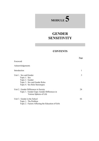 MODULE        5
                                           GENDER
                                         SENSITIVITY


                                               CONTENTS

                                                               Page
Foreword

Acknowledgements

Introduction                                                     1

Unit 1. Sex and Gender                                           3
       Topic 1. Sex
       Topic 2. Gender
       Topic 3. Sex and Gender Roles
       Topic 4. Sex Role Stereotypes

Unit 2. Gender Differences in Society                           24
       Topic 1. Gender Gaps: Gender Differences in
                Various Spheres of Life

Unit 3. Gender in the School                                    66
       Topic 1. The Problem
       Topic 2. Factors Affecting the Education of Girls
 