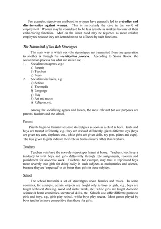 For example, stereotypes attributed to women have generally led to prejudice and
discrimination against women. This is particularly the case in the world of
employment. Women may be considered to be less reliable as workers because of their
child-rearing functions. Men on the other hand may be regarded as more reliable
employees because they are deemed not to be affected by such functions.

The Transmittal of Sex-Role Stereotypes
      The main way in which sex-role stereotypes are transmitted from one generation
to another is through the socialization process. According to Susan Basow, the
socialization process has what are known as:
1.    Socialization agents, e.g.:
      a) Parents
      b) Teachers
      c) Peers
2.    Socialization forces, e.g.:
      d) School
      e) The media
      f) Language
      g) Play
      h) Art and music
      i) Religion, etc.

      Among the socializing agents and forces, the most relevant for our purposes are
parents, teachers and the school.

Parents
     Parents begin to transmit sex-role stereotypes as soon as a child is born. Girls and
boys are treated differently, e.g., they are dressed differently, given different toys (boys
are given toy cars, airplanes, etc., while girls are given dolls, toy pots, plates and cups).
The toys given to girls indicate their role as home-makers rather than workers.

Teachers
     Teachers reinforce the sex-role stereotypes learnt at home. Teachers, too, have a
tendency to treat boys and girls differently through role assignments, rewards and
punishment for academic work. Teachers, for example, may tend to reprimand boys
more severely than girls for doing badly in such subjects as mathematics and science,
because they are ‘expected’ to do better than girls in these subjects.

School
       The school transmits a lot of stereotypes about females and males. In some
countries, for example, certain subjects are taught only to boys or girls, e.g., boys are
taught technical drawing, wood and metal work, etc., while girls are taught domestic
science or home economics, secretarial skills, etc. Schools also offer different games to
girls and boys, e.g., girls play netball, while boys play soccer. Most games played by
boys tend to be more competitive than those for girls.
 
