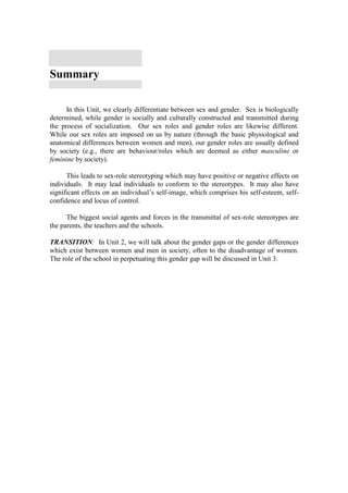 Summary

      In this Unit, we clearly differentiate between sex and gender. Sex is biologically
determined, while gender is socially and culturally constructed and transmitted during
the process of socialization. Our sex roles and gender roles are likewise different.
While our sex roles are imposed on us by nature (through the basic physiological and
anatomical differences between women and men), our gender roles are usually defined
by society (e.g., there are behaviour/roles which are deemed as either masculine or
feminine by society).

      This leads to sex-role stereotyping which may have positive or negative effects on
individuals. It may lead individuals to conform to the stereotypes. It may also have
significant effects on an individual’s self-image, which comprises his self-esteem, self-
confidence and locus of control.

      The biggest social agents and forces in the transmittal of sex-role stereotypes are
the parents, the teachers and the schools.

TRANSITION: In Unit 2, we will talk about the gender gaps or the gender differences
which exist between women and men in society, often to the disadvantage of women.
The role of the school in perpetuating this gender gap will be discussed in Unit 3.
 